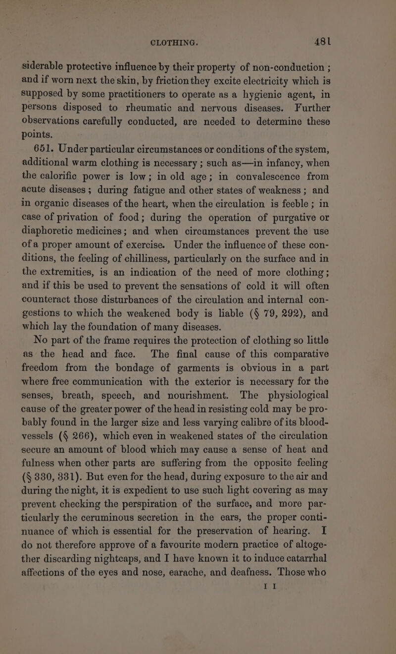siderable protective influence by their property of non-conduction ; and if worn next the skin, by friction they excite electricity which is supposed by some practitioners to operate as a hygienic agent, in persons disposed to rheumatic and nervous diseases. Further observations carefully conducted, are needed to determine these points. 651. Under particular circumstances or conditions of the system, additional warm clothing is necessary ; such as—in infancy, when the calorific power is low; in old age; in convalescence from acute diseases; during fatigue and other states of weakness ; and in organic diseases of the heart, when the circulation is feeble ; in case of privation of food; during the operation of purgative or diaphoretic medicines; and when circumstances prevent the use ofa proper amount of exercise. Under the influence of these con- ditions, the feeling of chilliness, particularly on the surface and in the extremities, is an indication of the need of more clothing; and if this be used to prevent the sensations of cold it will often counteract those disturbances of the circulation and internal con- gestions to which the weakened body is liable (§ 79, 292), and which lay the foundation of many diseases. } No part of the frame requires the protection of clothing so little as the head and face. The final cause of this comparative freedom from the bondage of garments is obvious in a part where free communication with the exterior is necessary for the senses, breath, speech, and nourishment. The physiological cause of the greater power of the head in resisting cold may be pro- bably found in the larger size and less varying calibre of its blood- vessels (§ 266), which even in weakened states of the circulation secure an amount of blood which may cause a sense of heat and fulness when other parts are suffering from the opposite feeling (§ 830, 831). But even for the head, during exposure to the air and during the night, it is expedient to use such light covering as may prevent checking the perspiration of the surface, and more par- ticularly the ceruminous secretion in the ears, the proper conti- nuance of which is essential for the preservation of hearing. I do not therefore approve of a favourite modern practice of altoge- ther discarding nightcaps, and I have known it to induce catarrhal affections of the eyes and nose, earache, and deafness. Those who Et