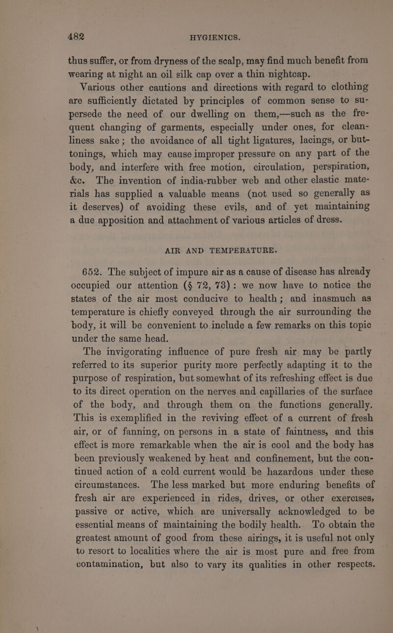 thus suffer, or from dryness of the scalp, may find much benefit from wearing at night an oil silk cap over a thin nightcap. Various other cautions and directions with regard to clothing are sufficiently dictated by principles of common sense to su- persede the need of our dwelling on them,—such as the fre- quent changing of garments, especially under ones, for clean- liness sake; the avoidance of all tight ligatures, lacings, or but- tonings, which may cause improper pressure on any part of the body, and interfere with free motion, circulation, perspiration, &amp;c. The invention of india-rubber web and other elastic mate- rials has supplied a valuable means (not used so generally as it deserves) of avoiding these evils, and of yet maintaining a due apposition and attachment of various articles of dress. AIR AND TEMPERATURE. 652. The subject of impure air as a cause of disease has already occupied our attention (§ 72, 73): we now have to notice the states of the air most conducive to health; and inasmuch as temperature is chiefly conveyed through the air surrounding the body, it will be convenient to include a few remarks on this topic under the same head. The invigorating influence of pure fresh air may be partly referred to its superior purity more perfectly adapting it to the purpose of respiration, but somewhat of its refreshing effect is due to its direct operation on the nerves and capillaries of the surface of the body, and through them on the functions generally. This is exemplified in the reviving effect of a current of fresh air, or of fanning, on persons in a state of faintness, and this effect is more remarkable when the air is cool and the body has been previously weakened by heat and confinement, but the con- tinued action of a cold current would be hazardous under these circumstances. ‘The less marked but more enduring benefits of fresh air are experienced in rides, drives, or other exercises; passive or active, which are universally acknowledged to be essential means of maintaining the bodily health. To obtain the greatest amount of good from these airings, it is useful not only to resort to localities where the air is most pure and free from contamination, but also to vary its qualities in other respects.