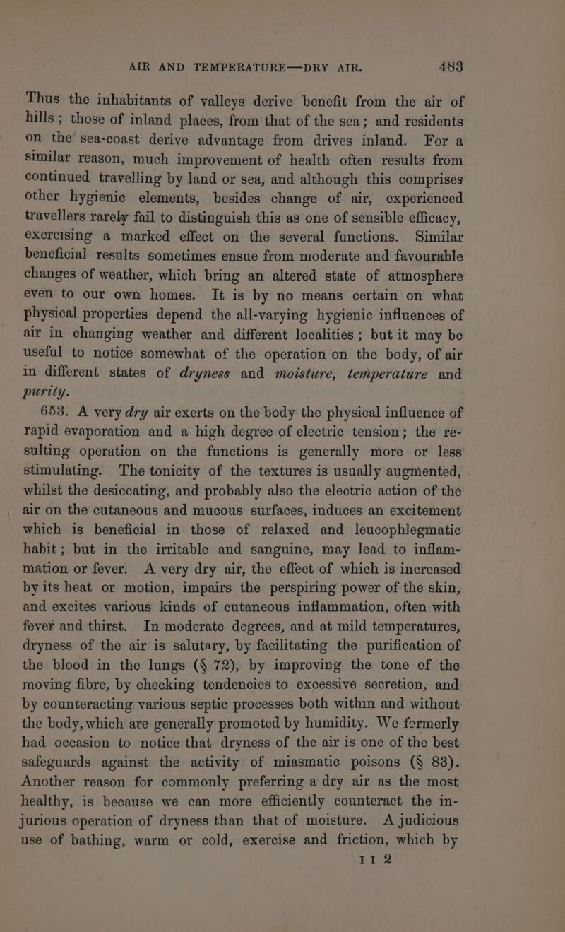 Thus the inhabitants of valleys derive benefit from the air of hills ; those of inland places, from that of the sea; and residents on the’ sea-coast derive advantage from drives inland. For a similar reason, much improvement of health often results from continued travelling by land or sea, and although this comprises other hygienic elements, besides change of air, experienced travellers rarely fail to distinguish this as one of sensible efficacy, exercising a marked effect on the several functions. Similar beneficial results sometimes ensue from moderate and favourable changes of weather, which bring an altered state of atmosphere even to our own homes. It is by no means certain on what physical properties depend the all-varying hygienic influences of air in changing weather and different localities ; but it may be useful to notice somewhat of the operation on the body, of air in different states of dryness and moisture, temperature and purity. 653. A very dry air exerts on the body the physical influence of rapid evaporation and a high degree of electric tension; the re- sulting operation on the functions is generally more or less stimulating. The tonicity of the textures is usually augmented, | whilst the desiccating, and probably also the electric action of the air on the cutaneous and mucous surfaces, induces an excitement which is beneficial in those of relaxed and leucophlegmatic habit ; but in the irritable and sanguine, may lead to inflam- mation or fever. A very dry air, the effect of which is increased by its heat or motion, impairs the perspiring power of the skin, and excites various kinds of cutaneous inflammation, often with fever and thirst. In moderate degrees, and at mild temperatures, dryness of the air is salutary, by facilitating the purification of the blood in the lungs (§ 72), by improving the tone of the moving fibre, by checking tendencies to excessive secretion, and by counteracting various septic processes both within and without the body, which are generally promoted by humidity. We formerly had occasion to notice that dryness of the air is one of the best safeguards against the activity of miasmatic poisons (§ 88). Another reason for commonly preferring a dry air as the most healthy, is because we can more efficiently counteract the in- jurious operation of dryness than that of moisture. A judicious use of bathing, warm or cold, exercise and friction, which by II 2