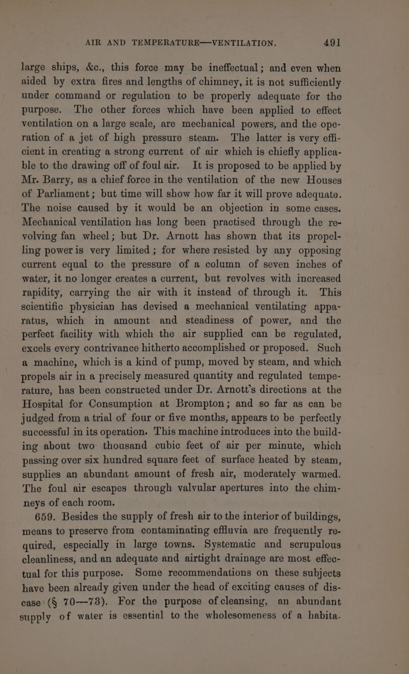 AIR AND TEMPERATURE—VENTILATION. AQ] large ships, &amp;c., this force may be ineffectual; and even when aided by extra fires and lengths of chimney, it is not sufficiently under command or regulation to be properly adequate for the purpose. The other forces which have been applied to effect ventilation on a large scale, are mechanical powers, and the ope- ration of a jet of high pressure steam. The latter is very effi- cient in creating a strong current of air which is chiefly applica- ble to the drawing off of foul air. It is proposed to be applied by Mr. Barry, as a chief force in the ventilation of the new Houses of Parliament ; but time will show how far it will prove adequate. The noise caused by it would be an objection in some cases. Mechanical ventilation has long been practised through the re- volving fan wheel; but Dr. Arnott has shown that its propel- ling poweris very limited; for where resisted by any opposing current equal to the pressure of a column of seven inches of water, it no longer creates a current, but revolves with increased rapidity, carrying the air with it instead of through it. This scientific physician has devised a mechanical ventilating appa- ratus, which in amount and steadiness of power, and the perfect facility with which the air supplied can be regulated, excels every contrivance hitherto accomplished or proposed. Such a machine, which is a kind of pump, moved by steam, and which propels air in a precisely measured quantity and regulated tempe- rature, has been constructed under Dr. Arnott’s directions at the Hospital for Consumption at Brompton; and so far as can be judged from a trial of four or five months, appears to be perfectly successful in its operation. This machine introduces into the build- ing about two thousand cubic feet of air per minute, which passing over six hundred square feet of surface heated by steam, supplies an abundant amount of fresh air, moderately warmed. The foul air escapes through valvular apertures into the chim- neys of each room. 659. Besides the supply of fresh air to the interior of buildings, means to preserve from contaminating effluvia are frequently re- quired, especially in large towns. Systematic and scrupulous cleanliness, and an adequate and airtight drainage are most effec- tual for this purpose. Some recommendations on these subjects have been already given under the head of exciting causes of dis- case (§ 70—73). For the purpose of cleansing, an abundant supply of water is essential to the wholesomeness of a habita-