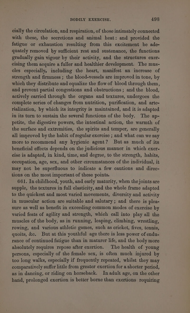 cially the circulation, and respiration, of those intimately connected with these, the secretions and animal heat: and provided the fatigue or exhaustion resulting from this excitement be ade- quately removed by sufficient rest and sustenance, the functions gradually gain vigour by their activity, and the structures exer- cising them acquire a fuller and healthier development. The mus- cles especially, including the heart, manifest an increase of strength and firmness ; the blood-vessels are improved in tone, by which they distribute and equalize the flow of blood through them, and prevent partial congestions and obstructions ; and the blood, actively carried through the organs and textures, undergoes the complete series of changes from nutrition, purification, and arte- rialization, by which its integrity is maintained, and it is adapted in its turn to sustain the several functions of the body. The ap- petite, the digestive powers, the intestinal action, the warmth of the surface and extremities, the spirits and temper, are generally all improved by the habit of regular exercise ; and what can we say more to recommend any hygienic agent? But as much of its beneficial effects depends on the judicious manner in which exer- cise is adapted, in kind, time, and degree, to the strength, habits, occupation, age, sex, and other circumstances of the individual, it may not be superfluous to indicate a few cautions and direc- tions on the most important of these points. 661. In childhood, youth, and early maturity, when the joints are supple, the textures in full elasticity, and the whole frame adapted to the quickest and most varied movements, diversity and activity in muscular action are suitable and salutary ; and there is plea- sure as well as benefit in exceeding common modes of exercise by varied feats of agility and strength, which call into play all the muscles of the body, as in running, leaping, climbing, wrestling, rowing, and various athletic games, such as cricket, fives, tennis, quoits, &amp;c. But at this youthful age there is less power of endu- rance of continued fatigue than in maturer life, and the body more absolutely requires repose after exertion. The health of young persons, especially of the female ‘sex, is often much injured by too long walks, especially if frequently repeated, whilst they may comparatively suffer little from greater exertion for a shorter period, as in dancing, or riding on horseback. In adult age, on the other hand, prolonged exertion is better borne than exertions requiring