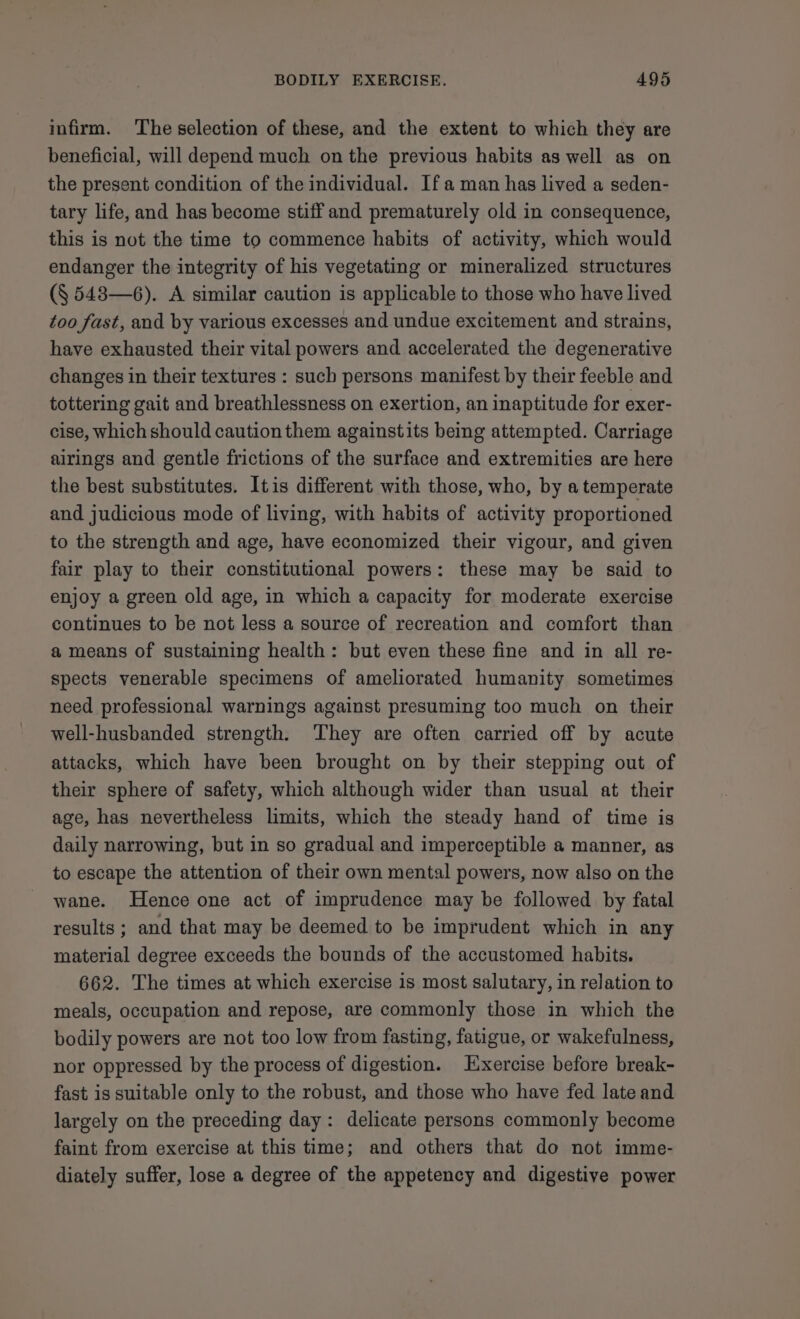 infirm. The selection of these, and the extent to which they are beneficial, will depend much on the previous habits as well as on the present condition of the individual. If aman has lived a seden- tary life, and has become stiff and prematurely old in consequence, this is not the time to commence habits of activity, which would endanger the integrity of his vegetating or mineralized structures (§ 548—6). A similar caution is applicable to those who have lived too fast, and by various excesses and undue excitement and strains, have exhausted their vital powers and accelerated the degenerative changes in their textures : such persons manifest by their feeble and tottering gait and breathlessness on exertion, an inaptitude for exer- cise, which should caution them againstits being attempted. Carriage airings and gentle frictions of the surface and extremities are here the best substitutes. Itis different with those, who, by a temperate and judicious mode of living, with habits of activity proportioned to the strength and age, have economized their vigour, and given fair play to their constitutional powers: these may be said to enjoy a green old age, in which a capacity for moderate exercise continues to be not less a source of recreation and comfort than a means of sustaining health: but even these fine and in all re- spects venerable specimens of ameliorated humanity sometimes need professional warnings against presuming too much on their well-husbanded strength. They are often carried off by acute attacks, which have been brought on by their stepping out of their sphere of safety, which although wider than usual at their age, has nevertheless limits, which the steady hand of time is daily narrowing, but in so gradual and imperceptible a manner, as to escape the attention of their own mental powers, now also on the wane. Hence one act of imprudence may be followed by fatal results ; and that may be deemed to be imprudent which in any material degree exceeds the bounds of the accustomed habits. 662. The times at which exercise is most salutary, in relation to meals, occupation and repose, are commonly those in which the bodily powers are not too low from fasting, fatigue, or wakefulness, nor oppressed by the process of digestion. Exercise before break- fast is suitable only to the robust, and those who have fed late and largely on the preceding day: delicate persons commonly become faint from exercise at this time; and others that do not imme- diately suffer, lose a degree of the appetency and digestive power