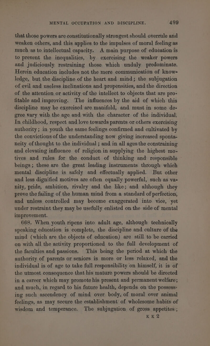 that those powers are constitutionally strongest should overrule and weaken others, and this applies to the impulses of moral feeling as much ‘as to intellectual capacity. A main purpose of education is to prevent the inequalities, by exercising the weaker powers and judiciously restraining those which unduly predominate. Herein education includes not the mere communication of know- ledge, but the discipline of the heart and mind; the subjugation of evil and useless inclinations and propensities, and the direction of the attention or activity of the intellect to objects that are pro- fitable and improving. The influences by the aid of which this discipline may be exercised are manifold, and must in some de- gree vary with the age and with the character of the individual. In childhood, respect and love towards parents or others exercising authority ; in youth the same feelings confirmed and cultivated by the convictions of the understanding now giving increased sponta- neity of thought to the individual ; and in all ages'the constraining and elevating influence of religion in supplying the highest mo- tives and rules for the conduct of thinking and responsible ~ beings; these are the great leading instruments through which mental discipline is safely and effectually applied. But other and less dignified motives are often equally powerful, such as va- nity, pride, ambition, rivalry and the like; and although they prove the failing of the human mind from a standard of perfection, and unless controlled may become exaggerated into vice, yet under restraint they may be usefully enlisted on the side of mental improvement. 668. When youth ripens into adult age, although technically speaking education is complete, the discipline and culture of the mind (which are the objects of education) are still to be carried on with all the activity proportioned to the full development of the faculties and passions. This being the period at which the authority of parents or seniors is more or less relaxed, and the individual is of age to take full responsibility on himself, it is of the utmost consequence that his mature powers should be directed in a career which may promote his present and permanent welfare ; and much, in regard to his future health, depends on the possess- ing such ascendency of mind over body, of moral over animal feelings, as may Secure the establishment of wholesome habits of wisdom and temperance. The subjugation of gross appetites ; KK2