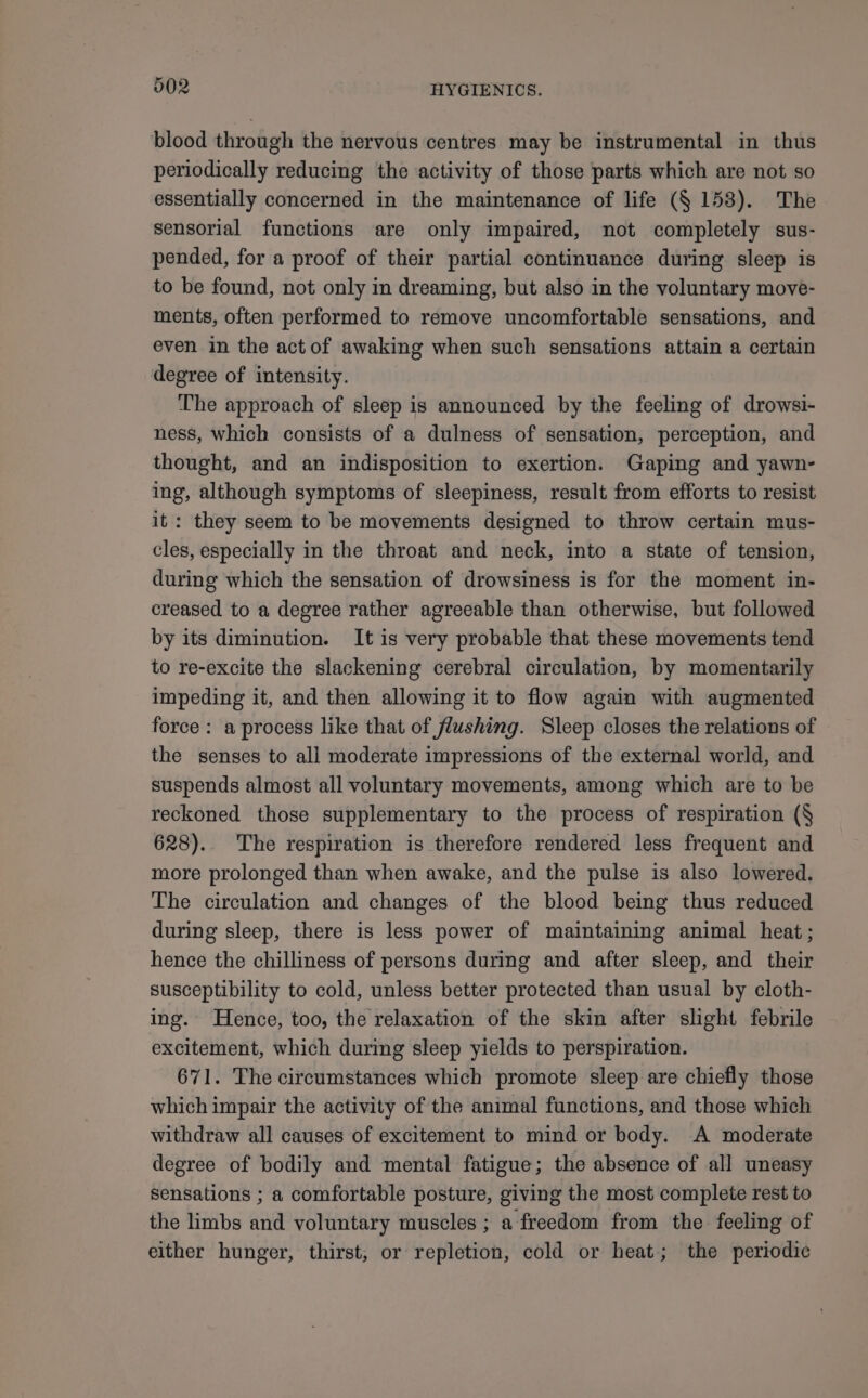 blood through the nervous centres may be instrumental in thus periodically reducing the activity of those parts which are not so essentially concerned in the maintenance of life (§ 158). The sensorial functions are only impaired, not completely sus- pended, for a proof of their partial continuance during sleep is to be found, not only in dreaming, but also in the voluntary move- ments, often performed to remove uncomfortable sensations, and even in the act of awaking when such sensations attain a certain degree of intensity. The approach of sleep is announced by the feeling of drowsi- ness, which consists of a dulness of sensation, perception, and thought, and an indisposition to exertion. Gaping and yawn- ing, although symptoms of sleepiness, result from efforts to resist it: they seem to be movements designed to throw certain mus- cles, especially in the throat and neck, into a state of tension, during which the sensation of drowsiness is for the moment in- creased to a degree rather agreeable than otherwise, but followed by its diminution. It is very probable that these movements tend to re-excite the slackening cerebral circulation, by momentarily impeding it, and then allowing it to flow again with augmented force: a process like that of flushing. Sleep closes the relations of the senses to all moderate impressions of the external world, and suspends almost all voluntary movements, among which are to be reckoned those supplementary to the process of respiration (§ 628). The respiration is therefore rendered less frequent and more prolonged than when awake, and the pulse is also lowered. The circulation and changes of the blood being thus reduced during sleep, there is less power of maintaining animal heat; hence the chilliness of persons during and after sleep, and their susceptibility to cold, unless better protected than usual by cloth- ing. Hence, too, the relaxation of the skin after slight febrile excitement, which during sleep yields to perspiration. 671. The circumstances which promote sleep are chiefly those which impair the activity of the animal functions, and those which withdraw all causes of excitement to mind or body. A moderate degree of bodily and mental fatigue; the absence of all uneasy sensations ; a comfortable posture, giving the most complete rest to the limbs and voluntary muscles ; a freedom from the feeling of either hunger, thirst, or repletion, cold or heat; the periodic