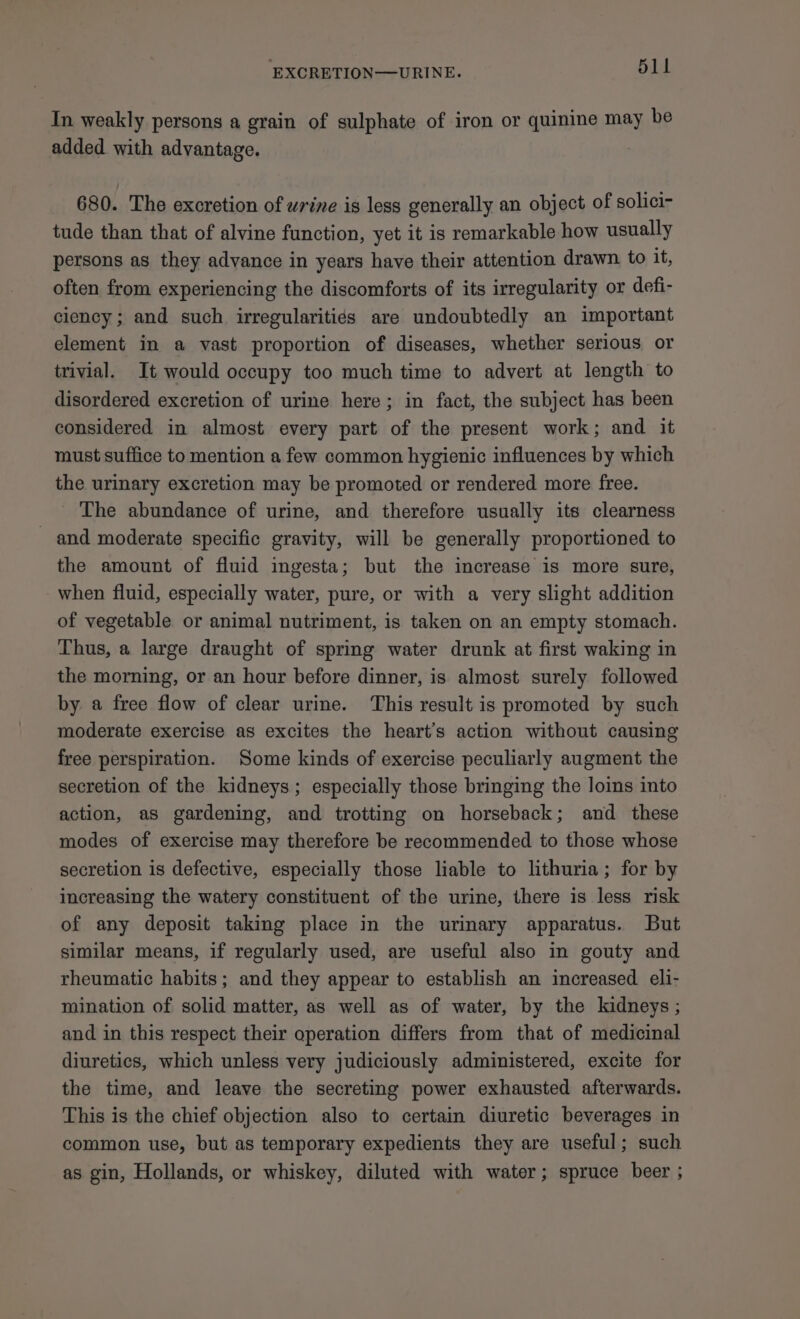 In weakly persons a grain of sulphate of iron or quinine may be added with advantage. 680. The excretion of urine is less generally an object of solici- tude than that of alvine function, yet it is remarkable how usually persons as they advance in years have their attention drawn to it, often from experiencing the discomforts of its irregularity or defi- ciency ; and such irregularitiés are undoubtedly an important element in a vast proportion of diseases, whether serious or trivial. It would occupy too much time to advert at length to disordered excretion of urine here; in fact, the subject has been considered in almost every part of the present work; and it must suffice to mention a few common hygienic influences by which the urinary excretion may be promoted or rendered more free. - The abundance of urine, and therefore usually its clearness and moderate specific gravity, will be generally proportioned to the amount of fluid ingesta; but the increase is more sure, when fluid, especially water, pure, or with a very slight addition of vegetable or animal nutriment, is taken on an empty stomach. Thus, a large draught of spring water drunk at first waking in the morning, or an hour before dinner, is almost surely followed by a free flow of clear urine. ‘This result is promoted by such moderate exercise as excites the heart’s action without causing free perspiration. Some kinds of exercise peculiarly augment the secretion of the kidneys; especially those bringing the loins into action, as gardening, and trotting on horseback; and these modes of exercise may therefore be recommended to those whose secretion is defective, especially those liable to lithuria; for by increasing the watery constituent of the urine, there is less risk of any deposit taking place in the urinary apparatus. But similar means, if regularly used, are useful also in gouty and rheumatic habits; and they appear to establish an increased eli- mination of solid matter, as well as of water, by the kidneys ; and in this respect their operation differs from that of medicinal diuretics, which unless very judiciously administered, excite for the time, and leave the secreting power exhausted afterwards. This is the chief objection also to certain diuretic beverages in common use, but as temporary expedients they are useful; such as gin, Hollands, or whiskey, diluted with water; spruce beer ;