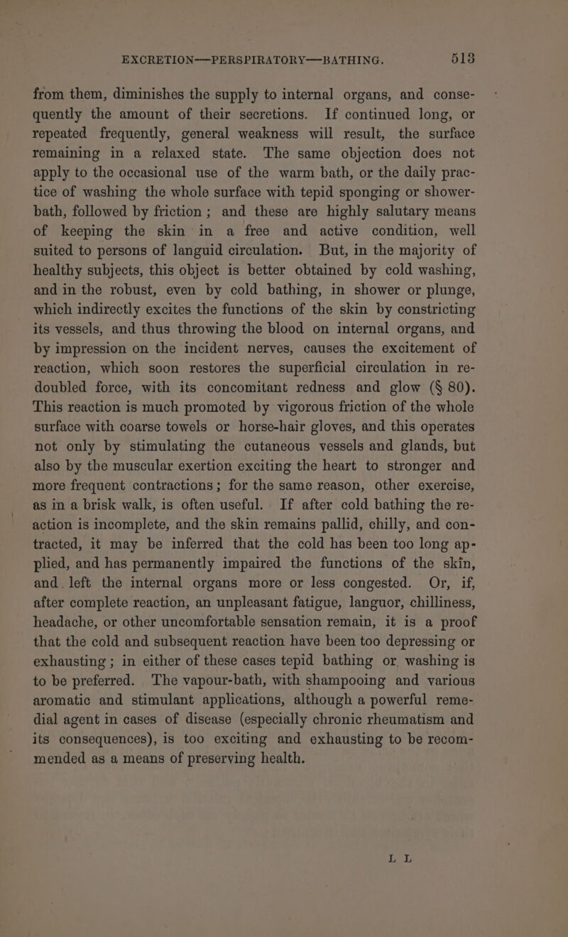 from them, diminishes the supply to internal organs, and conse- quently the amount of their secretions. If continued long, or repeated frequently, general weakness will result, the surface remaining in a relaxed state. The same objection does not apply to the occasional use of the warm bath, or the daily prac- tice of washing the whole surface with tepid sponging or shower- bath, followed by friction ; and these are highly salutary means of keeping the skin in a free and active condition, well suited to persons of languid circulation. But, in the majority of healthy subjects, this object is better obtained by cold washing, and in the robust, even by cold bathing, in shower or plunge, which indirectly excites the functions of the skin by constricting its vessels, and thus throwing the blood on internal organs, and by impression on the incident nerves, causes the excitement of reaction, which soon restores the superficial circulation in re- doubled force, with its concomitant redness and glow (§ 80). This reaction is much promoted by vigorous friction of the whole surface with coarse towels or horse-hair gloves, and this operates not only by stimulating the cutaneous vessels and glands, but also by the muscular exertion exciting the heart to stronger and more frequent contractions; for the same reason, other exercise, as in a brisk walk, is often useful. If after cold bathing the re- action is incomplete, and the skin remains pallid, chilly, and con- tracted, it may be inferred that the cold has been too long ap- plied, and has permanently impaired the functions of the skin, and. left the internal organs more or less congested. Or, if, after complete reaction, an unpleasant fatigue, languor, chilliness, headache, or other uncomfortable sensation remain, it is a proof - that the cold and subsequent reaction have been too depressing or exhausting ; in either of these cases tepid bathing or washing is to be preferred. The vapour-bath, with shampooing and various aromatic and stimulant applications, although a powerful reme- dial agent in cases of disease (especially chronic rheumatism and its consequences), is too exciting and exhausting to be recom- mended as a means of preserving health.