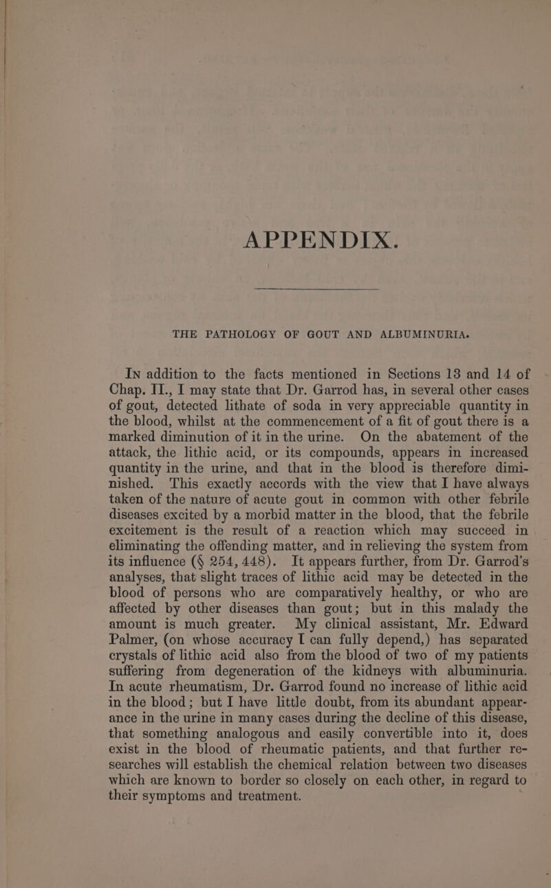 APPENDIX. THE PATHOLOGY OF GOUT AND ALBUMINOURIA. In addition to the facts mentioned in Sections 138 and 14 of Chap. II., I may state that Dr. Garrod has, in several other cases of gout, detected lithate of soda in very appreciable quantity in the blood, whilst at the commencement of a fit of gout there is a marked diminution of it in the urine. On the abatement of the attack, the lithic acid, or its compounds, appears in increased quantity in the urine, and that in the blood is therefore dimi- nished. This exactly accords with the view that I have always taken of the nature of acute gout in common with other febrile diseases excited by a morbid matter in the blood, that the febrile excitement is the result of a reaction which may succeed in eliminating the offending matter, and in relieving the system from its influence (§ 254,448). It appears further, from Dr. Garrod’s analyses, that slight traces of lithic acid may be detected in the blood of persons who are comparatively healthy, or who are affected by other diseases than gout; but in this malady the amount is much greater. My clinical assistant, Mr. Edward Palmer, (on whose accuracy [ can fully depend,) has separated crystals of lithic acid also from the blood of two of my patients suffering from degeneration of the kidneys with albuminuria. In acute rheumatism, Dr. Garrod found no increase of lithic acid in the blood; but I have little doubt, from its abundant appear- ance in the urine in many cases during the decline of this disease, that something analogous and easily convertible into it, does exist in the blood of rheumatic patients, and that further re- searches will establish the chemical relation between two diseases which are known to border so closely on each other, in regard to their symptoms and treatment.