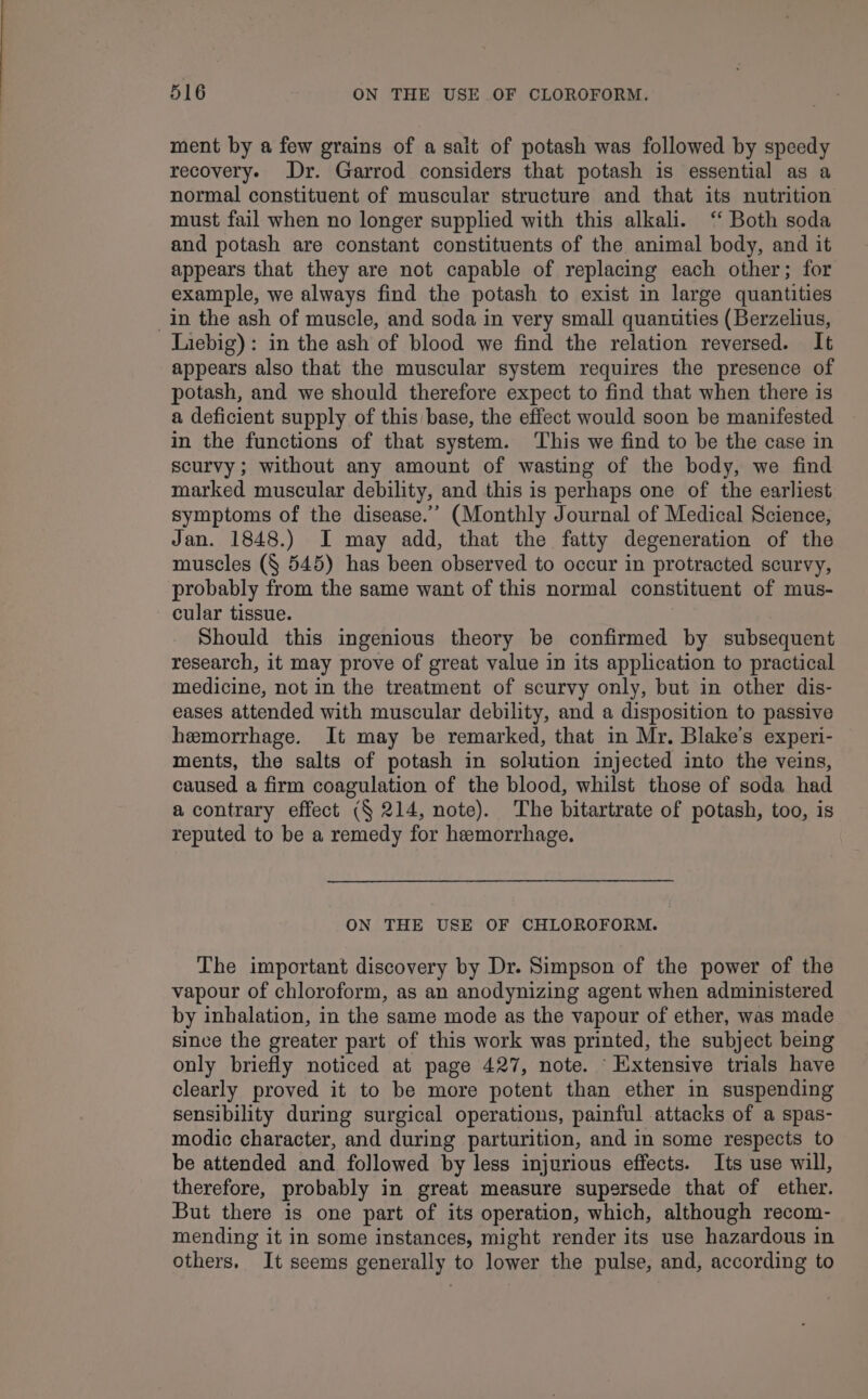 ment by a few grains of a sait of potash was followed by speedy recovery. Dr. Garrod considers that potash is essential as a normal constituent of muscular structure and that its nutrition must fail when no longer supplied with this alkali. ‘“ Both soda and potash are constant constituents of the animal body, and it appears that they are not capable of replacing each other; for example, we always find the potash to exist in large quantities _in the ash of muscle, and soda in very small quantities (Berzelius, Liebig): in the ash of blood we find the relation reversed. It appears also that the muscular system requires the presence of potash, and we should therefore expect to find that when there is a deficient supply of this base, the effect would soon be manifested in the functions of that system. This we find to be the case in scurvy; without any amount of wasting of the body, we find marked muscular debility, and this is perhaps one of the earliest symptoms of the disease.’’ (Monthly Journal of Medical Science, Jan. 1848.) I may add, that the fatty degeneration of the muscles (§ 545) has been observed to occur in protracted scurvy, probably from the same want of this normal constituent of mus- cular tissue. Should this ingenious theory be confirmed by subsequent research, it may prove of great value in its application to practical medicine, not in the treatment of scurvy only, but in other dis- eases attended with muscular debility, and a disposition to passive hemorrhage. It may be remarked, that in Mr. Blake's experi- ments, the salts of potash in solution injected into the veins, caused a firm coagulation of the blood, whilst those of soda had a contrary effect (§ 214, note). The bitartrate of potash, too, is reputed to be a remedy for hemorrhage. ON THE USE OF CHLOROFORM. The important discovery by Dr. Simpson of the power of the vapour of chloroform, as an anodynizing agent when administered by inhalation, in the same mode as the vapour of ether, was made since the greater part of this work was printed, the subject being only briefly noticed at page 427, note. Extensive trials have clearly proved it to be more potent than ether in suspending sensibility during surgical operations, painful attacks of a spas- modic character, and during parturition, and in some respects to be attended and followed by less injurious effects. Its use will, therefore, probably in great measure supersede that of ether. But there is one part of its operation, which, although recom- mending it in some instances, might render its use hazardous in others. It seems generally to lower the pulse, and, according to
