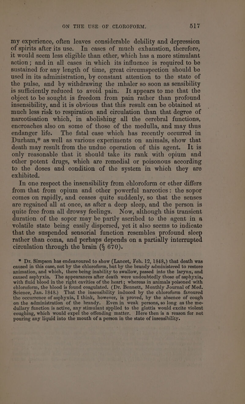 my experience, often leaves considerable debility and depression of spirits after its use. In cases of much exhaustion, therefore, it would seem less eligible than ether, which has a more stimulant action ; and in all cases in which its influence is required to be sustained for any length of time, great circumspection should be used in its administration, by constant attention to the state of the pulse, and by withdrawing the inhaler so soon as sensibility is sufficiently reduced to avoid pain. It appears to me that the object to be sought is freedom from pain rather than profound insensibility, and it is obvious that this result can be obtained at much less risk to respiration and circulation than that degree of narcotisation which, in abolishing all the cerebral functions, encroaches also on some of those of the medulla, and may thus endanger life. The fatal case which has recently occurred in Durham,* as well as various experiments on animals, show that death may result from the undue operation of this agent. It is only reasonable that it should take its rank with opium and other potent drugs, which are remedial or poisonous according to the doses and condition of the system in which they are exhibited. In one respect the insensibility from chloroform or ether differs from that from opium and other powerful narcotics: the sopor comes on rapidly, and ceases quite suddenly, so that the senses are regained all at once, as after a deep sleep, and the person is quite free from all drowsy feelings. Now, although this transient duration of the sopor may be partly ascribed to the agent in a volatile state being easily dispersed, yet it also seems to indicate that the suspended sensorial function resembles profound sleep rather than coma, and perhaps depends on a partially interrupted circulation through the brain (§ 670). * Dr. Simpson has endeavoured to show (Lancet, Feb. 12, 1848,) that death was caused in this case, not by the chloroform, but by the brandy administered to restore animation, and which, there being inability to swallow, passed into the larynx, and caused asphyxia. The appearances after death were undoubtedly those of asphyxia, with fluid blood in the right cavities of the heart; whereas in animals poisoned with chloroform, the blood is found coagulated. (Dr. Bennett, Monthly Journal of Med. Science, Jan. 1848.) That the insensibility induced by the chloroform favoured the occurrence of asphyxia, I think, however, is proved, by the absence of cough on the administration of the brandy. Even in weak persons, so long as the me- dullary function is active, any stimulant applied to the glottis would excite violent coughing, which would expel the offending matter. Here then is a reason for not pouring any liquid into the mouth of a person in the state of insensibility.