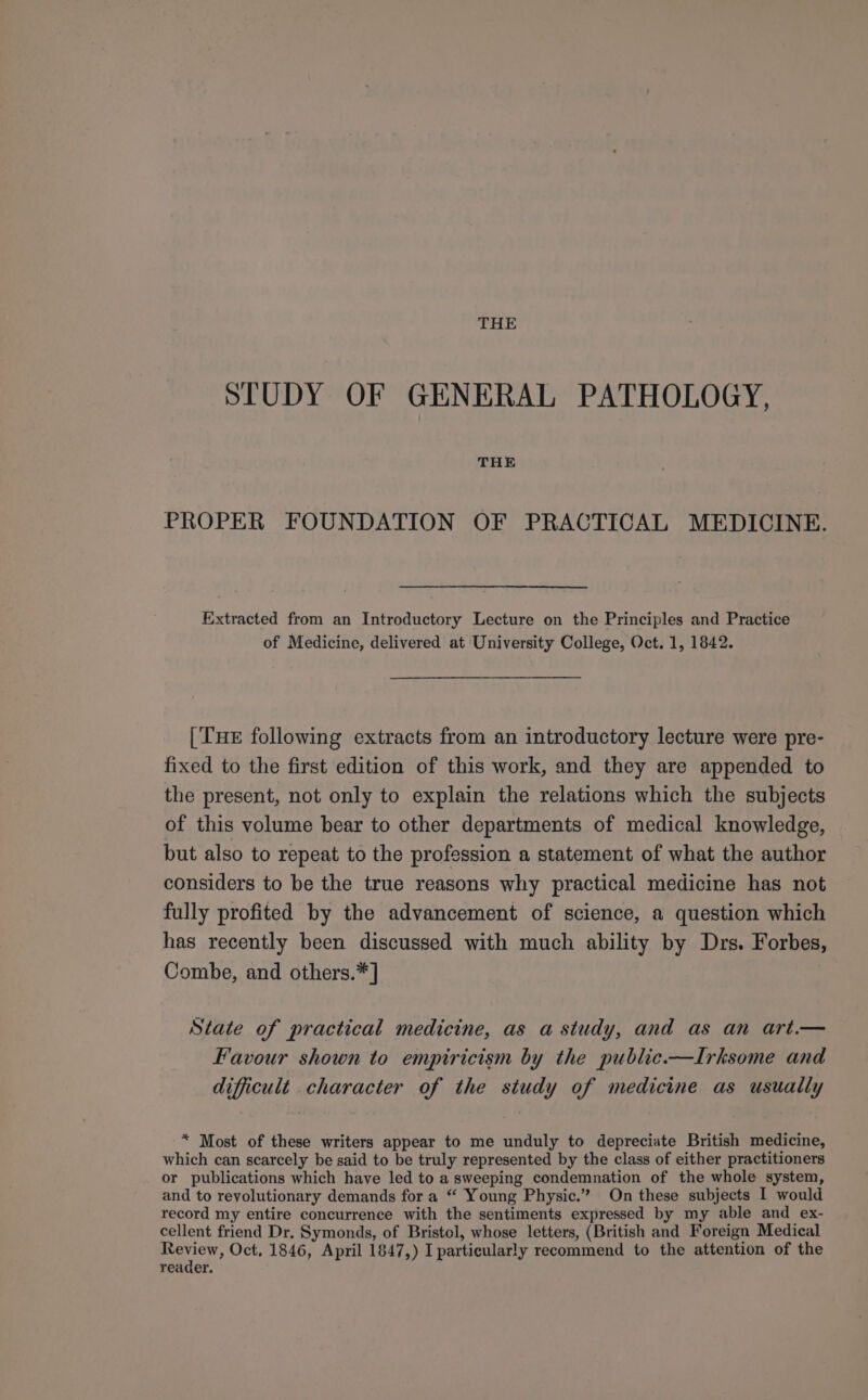 THE STUDY OF GENERAL PATHOLOGY, THE PROPER FOUNDATION OF PRACTICAL MEDICINE. Extracted from an Introductory Lecture on the Principles and Practice of Medicine, delivered at University College, Oct. 1, 1842. [THE following extracts from an introductory lecture were pre- fixed to the first edition of this work, and they are appended to the present, not only to explain the relations which the subjects of this volume bear to other departments of medical knowledge, but also to repeat to the profession a statement of what the author considers to be the true reasons why practical medicine has not fully profited by the advancement of science, a question which has recently been discussed with much ability by Drs. Forbes, Combe, and others.* ] State of practical medicine, as a study, and as an art.— Favour shown to empiricism by the public.—Irksome and difficult character of the study of medicine as usually * Most of these writers appear to me unduly to depreciate British medicine, which can scarcely be said to be truly represented by the class of either practitioners or publications which have led to a sweeping condemnation of the whole system, and to revolutionary demands for a “ Young Physic.” On these subjects I would record my entire concurrence with the sentiments expressed by my able and ex- cellent friend Dr. Symonds, of Bristcl, whose letters, (British and Foreign Medical reader.