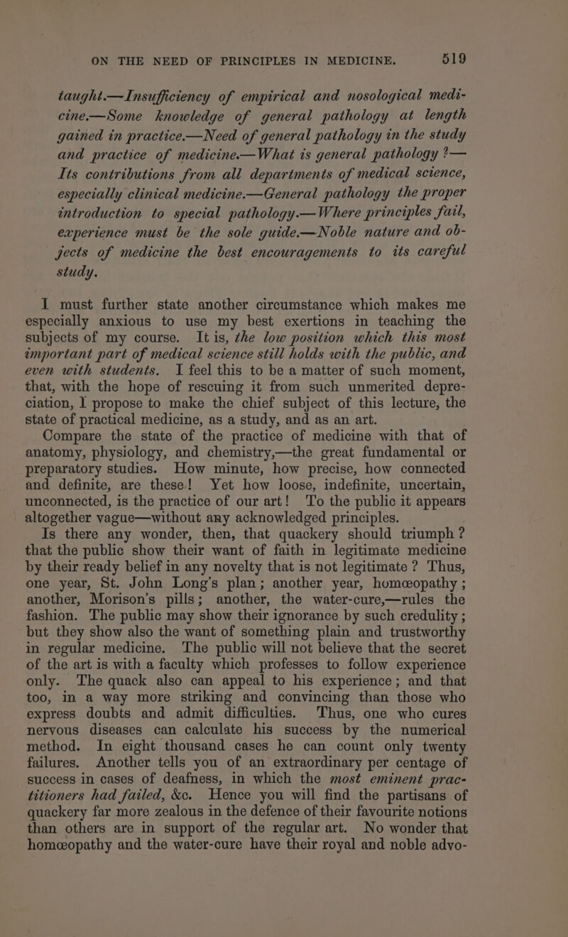 taught.—Insufficiency of empirical and nosological medi- cine-—Some knowledge of general pathology at length gained in practice.—Need of general pathology in the study and practice of medicine-—What is general pathology ?— Its contributions from all departments of medical science, especially clinical medicine.—General pathology the proper introduction to special pathology.—Where principles fail, experience must be the sole guide-—Noble nature and ob- jects of medicine the best encouragements to its careful study. I must further state another circumstance which makes me especially anxious to use my best exertions in teaching the subjects of my course. It is, the low position which this most important part of medical science still holds with the public, and even with students. I feel this to be a matter of such moment, that, with the hope of rescuing it from such unmerited depre- ciation, 1 propose to make the chief subject of this lecture, the state of practical medicine, as a study, and as an art. Compare the state of the practice of medicine with that of anatomy, physiology, and chemistry,—the great fundamental or preparatory studies. How minute, how precise, how connected and definite, are these! Yet how loose, indefinite, uncertain, unconnected, is the practice of our art! ‘To the public it appears altogether vague—without any acknowledged principles. Is there any wonder, then, that quackery should triumph ? that the public show their want of faith in legitimate medicine by their ready belief in any novelty that is not legitimate ? Thus, one year, St. John Long’s plan; another year, humceopathy ; another, Morison’s pills; another, the water-cure,—rules the fashion. The public may show their ignorance by such credulity ; but they show also the want of something plain and trustworthy in regular medicine. The public will not believe that the secret of the art is with a faculty which professes to follow experience only. ‘The quack also can appeal to his experience; and that too, in a way more striking and convincing than those who express doubts and admit difficulties. Thus, one who cures neryous diseases can calculate his success by the numerical method. In eight thousand cases he can count only twenty failures. Another tells you of an extraordinary per centage of success in cases of deafness, in which the most eminent prac- titioners had failed, &amp;c. Hence you will find the partisans of quackery far more zealous in the defence of their favourite notions than others are in support of the regular art. No wonder that homeeopathy and the water-cure have their royal and noble advo-