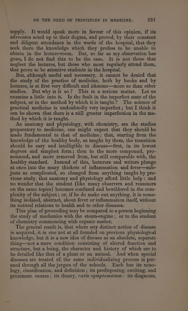 supply. It would speak more in favour of this opinion, if its advocates acted up to their dogma, and proved, by their constant and diligent attendance in the wards of the hospital, that they seek there the knowledge which they profess to be unable to obtain in the lectureeroom. But, so far as my observation has gone, I do not find this to be the case. It is not those that neglect the lectures, but those who most regularly attend them, that prove to be attentive students in the hospital. But, although useful and necessary, it cannot be denied that the study of the practice of medicine, both by books and by lectures, is at first very difficult and irksome—more so than other studies. But why isit so? This is a serious matter. Let us examine a little into it. Is the fault in the imperfect state of the subject, or in the method by which it is taught? The science of practical medicine is undoubtedly very imperfect ; but I think it can be shown that there is a still greater imperfection in the me- thod by which it is taught. As anatomy and physiology, with chemistry, are the studies preparatory to medicine, one might expect that they should be made fundamental to that of medicine; that, starting from the knowledge of the healthy body, as taught by them, the transition should be easy and intelligible to disease—first, in its lowest degrees and simplest form; then to the more compound, pro- nounced, and more removed from, but still comparable with, the healthy standard. Instead of this, lecturers and writers plunge at once into the mazy thickets of inflammation and fever—sub- jects so complicated, so changed from anything taught by pre- vious study, that anatomy and physiology afford little help: and no wonder that the student (like many observers and reasoners on the same topics) becomes confused and bewildered in the com- plexity of the subject ; or, if he do make out anything, it is some- thing isolated, abstract, about fever or inflammation itself, without its natural relations to health and to other diseases. This plan of proceeding may be compared to a person beginning the study of mechanics with the steam-engine ; or to the student of chemistry commencing with organic matter. The general result is, that where any distinct notion of disease is acquired, it is one not at all founded on previous physiological knowledge, but it is a new idea of disease as an absolute, separate thing—not a mere condition consisting of altered function and structure, but a being, the character and history of which are to be detailed like that of a plant or an animal. And when special diseases are treated of, the same individualizing process is pur- sued through all the jargon of the schools. Each has its noso- logy, classification, and definition ; its predisposing, exciting, and proximate causes; its theory, ratio symptomatum : its diagnosis,
