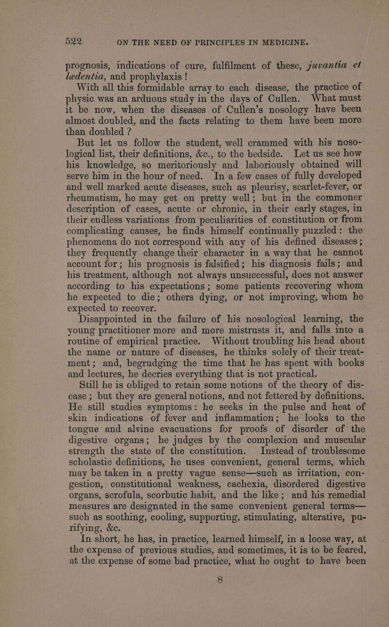prognosis, indications of cure, fulfilment of these, yuvantia et ledentia, and prophylaxis ! With all this formidable array to each disease, the practice of physic was an arduous study in the days of Cullen. What must it be now, when the diseases of Cullen’s nosology have been almost doubled, and the facts relating to them have been more than doubled ? But let us follow the student, well crammed with his noso- logical list, their definitions, &amp;c., to the bedside. Let us see how his knowledge, so meritoriously and laboriously obtained will serve him in the hour of need. In a few cases of fully developed and well marked acute diseases, such as pleurisy, scarlet-fever, or rheumatism, he may get on pretty well; but in the commoner description of cases, acute or chronic, in their early stages, in their endless variations from peculiarities of constitution or from complicating causes, he finds himself continually puzzled: the phenomena do not correspond with any of his defined diseases ; they frequently change their character in a way that he cannot account for; his prognosis is falsified; his diagnosis fails; and his treatment, although not always unsuccessful, does not answer according to his expectations; some patients rccovering whom he expected to die; others dying, or not improving, whom he expected to recover. Disappointed in the failure of his nosological learning, the young practitioner more and more mistrusts it, and falls into a routine of empirical practice. Without troubling his head about the name or nature of diseases, he thinks solely of their treat- ment; and, begrudging the time that he has spent with books and lectures, he decries everything that is not practical. Still he is obliged to retain some notions of the theory of dis- ease ; but they are general notions, and not fettered by definitions. He still studies symptoms: he seeks in the pulse and heat of skin indications of fever and inflammation; he looks to the tongue and alvine evacuations for proofs of disorder of the digestive organs; he judges by the complexion and muscular strength the state of the constitution. Instead of troublesome scholastic definitions, he uses convenient, general terms, which may be taken in a pretty vague sense—such as irritation, con- gestion, constitutional weakness, cachexia, disordered digestive organs, scrofula, scorbutic habit, and the like; and his remedial measures are designated in the same convenient general terms— such as soothing, cooling, supporting, stimulating, alterative, pu- rifying, &amp;c. In short, he has, in practice, learned himself, in a loose way, at the expense of previous studies, and sometimes, it is to be feared, at the expense of some bad practice, what he ought to have been