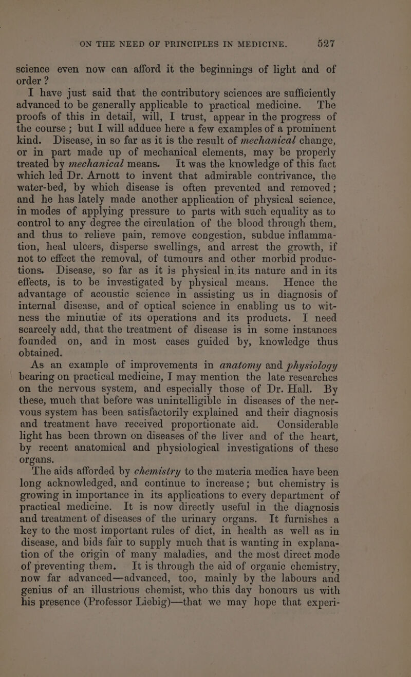 science even now can afford it the beginnings of light and of order ? I have just said that the contributory sciences are sufficiently advanced to be generally applicable to practical medicine. The proofs of this in detail, will, I trust, appear in the progress of the course ; but I will adduce here a few examples of a prominent kind. Disease, in so far as it is the result of mechanical change, or in part made up of mechanical elements, may be properly treated by mechanical means. It was the knowledge of this fact which led Dr. Arnott to invent that admirable contrivance, the water-bed, by which disease is often prevented and removed; and he has lately made another application of physical science, in modes of applying pressure to parts with such equality as to control to any degree the circulation of the blood through them, and thus to relieve pain, remove congestion, subdue inflamma- tion, heal ulcers, disperse swellings, and arrest the growth, if not to effect the removal, of tumours and other morbid produc- tions. Disease, so far as it is physical in its nature and in its effects, is to be investigated by physical means. Hence the advantage of acoustic science in assisting us in diagnosis of internal disease, and of optical science in enabling us to wit- ness the minutizw of its operations and its products. I need scarcely add, that the treatment of disease is in some instances founded on, and in most cases guided by, knowledge thus obtained. As an example of improvements in anatomy and physiology _ bearing on practical medicine, I may mention the late researches on the nervous system, and especially those of Dr. Hall. By these, much that before was unintelligible in diseases of the ner- vous system has been satisfactorily explained and their diagnosis and treatment have received proportionate aid. Considerable light has been thrown on diseases of the liver and of the heart, by recent anatomical and physiological investigations of these organs. The aids afforded by chemistry to the materia medica have been long acknowledged, and continue to increase; but chemistry is growing in importance in its applications to every department of practical medicine. It is now directly useful in the diagnosis and treatment of diseases of the urinary organs. It furnishes a key to the most important rules of diet, in health as well as in disease, and bids fair to supply much that is wanting in explana- tion of the origin of many maladies, and the most direct mode of preventing them. It is through the aid of organic chemistry, now far advanced—advanced, too, mainly by the labours and genius of an illustrious chemist, who this day honours us with his presence (Professor Liebig)—that we may hope that experi-