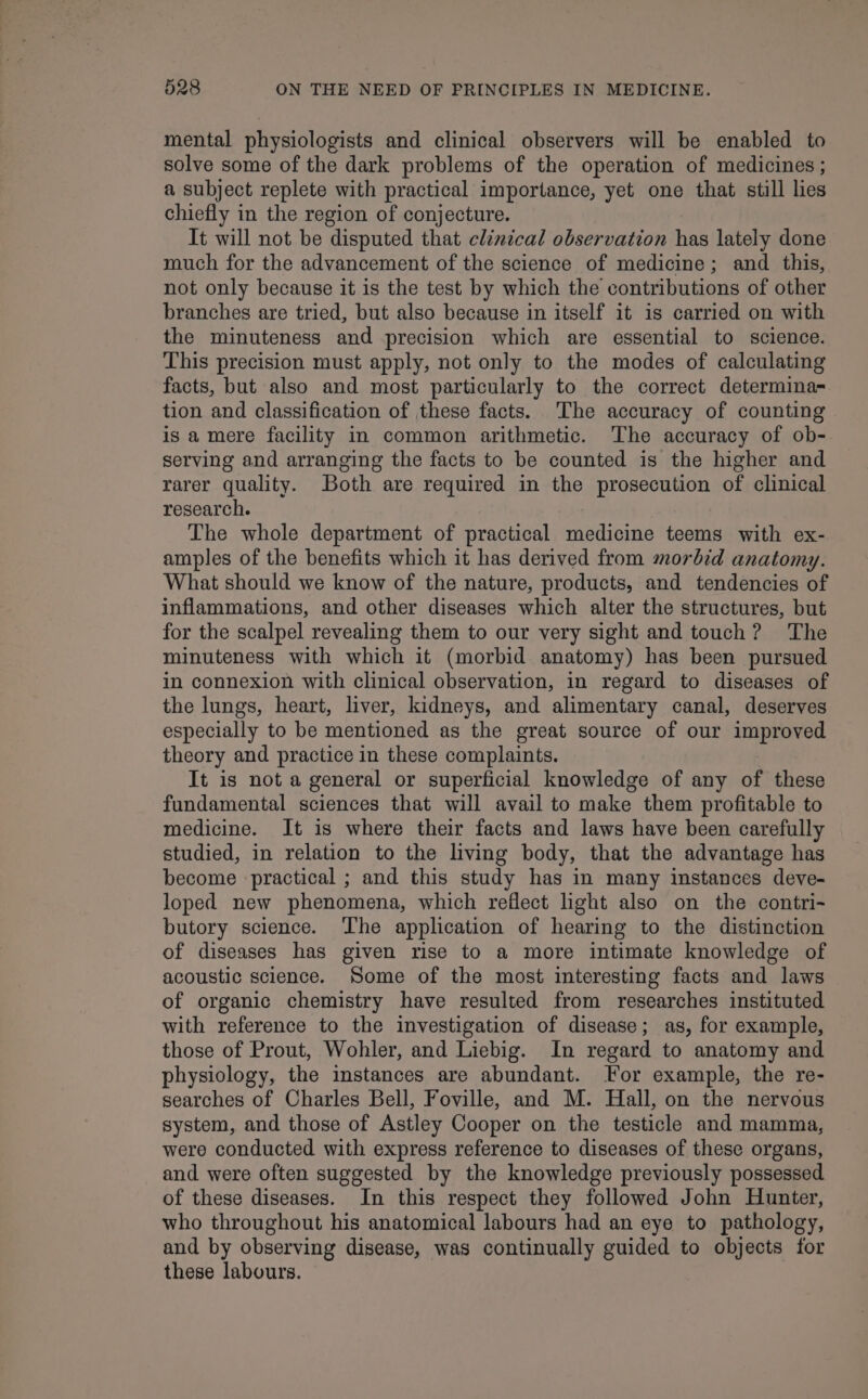 mental physiologists and clinical observers will be enabled to solve some of the dark problems of the operation of medicines ; a subject replete with practical importance, yet one that still lies chiefly in the region of conjecture. It will not be disputed that clinical observation has lately done much for the advancement of the science of medicine; and this, not only because it is the test by which the contributions of other branches are tried, but also because in itself it is carried on with the minuteness and precision which are essential to science. This precision must apply, not only to the modes of calculating facts, but also and most particularly to the correct determina- tion and classification of these facts. The accuracy of counting is a mere facility in common arithmetic. The accuracy of ob- serving and arranging the facts to be counted is the higher and rarer quality. Both are required in the prosecution of clinical research. The whole department of practical medicine teems with ex- amples of the benefits which it has derived from morbid anatomy. What should we know of the nature, products, and tendencies of inflammations, and other diseases which alter the structures, but for the scalpel revealing them to our very sight and touch? The minuteness with which it (morbid anatomy) has been pursued in connexion with clinical observation, in regard to diseases of the lungs, heart, liver, kidneys, and alimentary canal, deserves especially to be mentioned as the great source of our improved theory and practice in these complaints. It is not a general or superficial knowledge of any of these fundamental sciences that will avail to make them profitable to medicine. It is where their facts and laws have been carefully studied, in relation to the living body, that the advantage has become practical ; and this study has in many instances deve- loped new phenomena, which reflect light also on the contri- butory science. ‘The application of hearing to the distinction of diseases has given rise to a more intimate knowledge of acoustic science. Some of the most interesting facts and laws of organic chemistry have resulted from researches instituted with reference to the investigation of disease; as, for example, those of Prout, Wohler, and Liebig. In regard to anatomy and physiology, the instances are abundant. [For example, the re- searches of Charles Bell, Foville, and M. Hall, on the nervous system, and those of Astley Cooper on the testicle and mamma, were conducted with express reference to diseases of these organs, and were often suggested by the knowledge previously possessed of these diseases. In this respect they followed John Hunter, who throughout his anatomical labours had an eye to pathology, and by observing disease, was continually guided to objects for these labours.