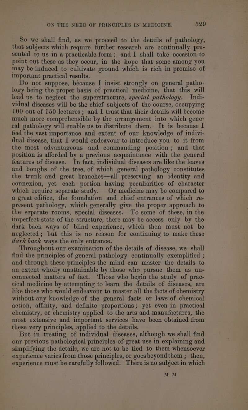 So we shall find, as we proceed to the details of pathology, that subjects which require further research are continually pre- sented to us in a practicable form; and I shall take occasion to point out these as they occur, in the hope that some among you may be induced to cultivate ground which is rich in promise of important practical results. Do not suppose, because I insist strongly on general patho- logy being the proper basis of practical medicine, that this will lead us to neglect the superstructure, special pathology. Indi- vidual diseases will be the chief subjects of the course, occupying 100 out of 150 lectures; and I trust that their details will become much more comprehensible by the arrangement into which gene- ral pathology will enable us to distribute them. It is because I feel the vast importance and extent of our knowledge of indivi- dual disease, that I would endeavour to introduce you to it from the most advantageous and commanding position; and that position is afforded by a previous acquaintance with the general features of disease. In fact, individual diseases are like the leaves and boughs of the tree, of which general pathology constitutes the trunk and great branches—all preserving an identity and connexion, yet each portion having peculiarities of character which require separate study. Or medicine may be compared to a great edifice, the foundation and chief entrances of which re- present pathology, which generally give the proper approach to the separate rooms, special diseases. To some of these, in the imperfect state of the structure, there may be access only by the dark back ways of blind experience, which then must not be neglected; but this is no reason for continuing to make these dark back ways the only entrance. Throughout our examination of the details of disease, we shall find the principles of general pathology continually exemplified ; and through these principles the mind can master the details to an extent wholly unattainable by those who pursue them as un- connected matters of fact. ‘Those who begin the study of prac- tical medicine by attempting to learn the details of diseases, are like those who would endeavour to master all the facts of chemistry without any knowledge of the general facts or laws of chemical action, affinity, and definite proportions; yet even in practical chemistry, or chemistry applied to the arts and manufactures, the most extensive and important services have been obtained from these very principles, applied to the details. But in treating of individual diseases, although we shall find our previous pathological principles of great use in explaining and simplifying the details, we are not to be tied to them whensoever experience varies from those principles, or goesbeyondthem ; then, experience must be carefully followed. There is no subject in which M M