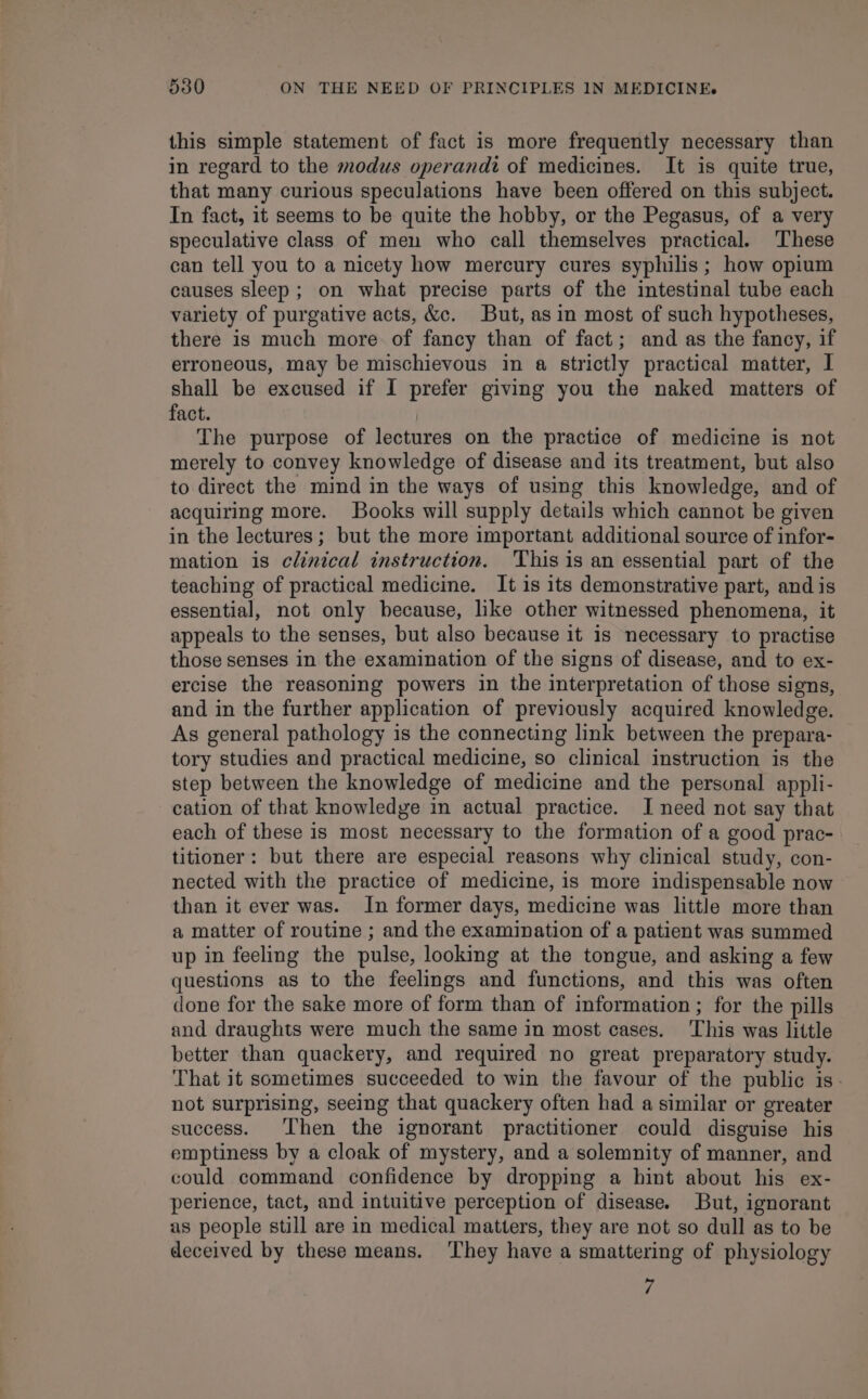 this simple statement of fact is more frequently necessary than in regard to the modus operandi of medicines. It is quite true, that many curious speculations have been offered on this subject. In fact, it seems to be quite the hobby, or the Pegasus, of a very speculative class of men who call themselves practical. These can tell you to a nicety how mercury cures syphilis; how opium causes sleep; on what precise parts of the intestinal tube each variety of purgative acts, &amp;c. But, as in most of such hypotheses, there is much more of fancy than of fact; and as the fancy, if erroneous, may be mischievous in a strictly practical matter, I shall be excused if I prefer giving you the naked matters of fact. The purpose of lectures on the practice of medicine is not merely to convey knowledge of disease and its treatment, but also to direct the mind in the ways of using this knowledge, and of acquiring more. Books will supply details which cannot be given in the lectures; but the more important additional source of infor- mation is clinical instruction. ‘This is an essential part of the teaching of practical medicine. It is its demonstrative part, and is essential, not only because, like other witnessed phenomena, it appeals to the senses, but also because it is necessary to practise those senses in the examination of the signs of disease, and to ex- ercise the reasoning powers in the interpretation of those signs, and in the further application of previously acquired knowledge. As general pathology is the connecting link between the prepara- tory studies and practical medicine, so clinical instruction is the step between the knowledge of medicine and the personal appli- cation of that knowledge in actual practice. I need not say that each of these is most necessary to the formation of a good prac- titioner: but there are especial reasons why clinical study, con- nected with the practice of medicine, is more indispensable now than it ever was. In former days, medicine was little more than a matter of routine ; and the examination of a patient was summed up in feeling the pulse, looking at the tongue, and asking a few questions as to the feelings and functions, and this was often done for the sake more of form than of information ; for the pills and draughts were much the same in most cases. ‘This was little better than quackery, and required no great preparatory study. That it sometimes succeeded to win the favour of the public is. not surprising, seeing that quackery often had a similar or greater success. Then the ignorant practitioner could disguise his emptiness by a cloak of mystery, and a solemnity of manner, and could command confidence by dropping a hint about his ex- perience, tact, and intuitive perception of disease. But, ignorant as people still are in medical matters, they are not so dull as to be deceived by these means. They have a smattering of physiology 7
