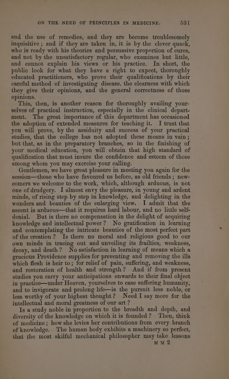 and the use of remedies, and they are become troublesomely inquisitive ; and if they are taken in, it is by the clever quack, who is ready with his theories and persuasive proportion of cures, and not by the unsatisfactory regular, who examines but little, and cannot explain his views or his practice. In short, the public look for what they have a right to expect, thoroughly educated practitioners, who prove their qualifications by their careful method of investigating disease, the clearness with which they give their opinions, and ‘the general correctness of those opinions. This, then, is another reason for thoroughly availing your- selves of practical instruction, especially in the clinical depart- ment. The great importance of this department has occasioned the adoption of extended measures for teaching it. I trust that you will prove, by the assiduity and success of your practical studies, that the college has not adopted these means in vain ; but that, as in the preparatory branches, so in the finishing of your medical education, you will obtain that high standard of qualification that must insure the confidence and esteem of those among whom you may exercise your calling. Gentlemen, we have great pleasure in meeting you again for the session—those who have favoured us before, as old friends ; new- comers we welcome to the work, which, although arduous, is not one of drudgery. I almost envy the pleasure, in young and ardent minds, of rising step by step in knowledge, and delighting in the wonders and beauties of the enlarging view. I admit that the ascent is arduous—that it requires hard labour, and no little self- denial. But is there no compensation in the delight of acquiring knowledge and intellectual power? No gratification in learning and contemplating the intricate beauties of the most perfect part of the creation? Is there no moral and religious good to our own minds in tracing out and unveiling its frailties, weakness, decay, and death? No satisfaction in learning of means which a gracious Providence supplies for preventing and removing the ills which flesh is heir to; for relief of pain, suffering, and weakness, and restoration of health and strength? And if from present studies you carry your anticipations onwards to their final object in practice—under Heaven, yourselves to ease suffering humanity, and to invigorate and prolong life—is the pursuit less noble, or less worthy of your highest thought ? Need I say more for the intellectual and moral greatness of our art ? Is a study noble in proportion to the breadth and depth, and diversity of the knowledge on which it is founded? ‘Then, think of medicine ; how she levies her contributions from every branch of knowledge. The human body exhibits a machinery so perfect, that the. most skilful mechanical philosopher may take lessons | M M 2