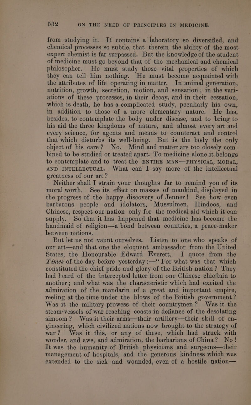 from studying it. It contains a laboratory so diversified, and chemical processes so subtle, that therein the ability of the most expert chemist is far surpassed. But the knowledge of the student of medicine must go beyond that of the mechanical and chemical philosopher. He must study those vital properties of which they can tell him nothing. He must become acquainted with the attributes of life operating in matter. In animal generation, nutrition, growth, secretion, motion, and sensation ; in the vari- ations of these processes, in their decay, and in their cessation, which is death, he has a complicated study, peculiarly his own, in addition to those of a more elementary nature. He has, besides, to contemplate the body under disease, and to bring to his aid the three kingdoms of nature, and almost every art and every science, for agents and means to counteract and control that which disturbs its well-being. But is the body the only object of his care? No. Mind and matter are too closely com- bined to be studied or treated apart. ‘To medicine alone it. belongs to contemplate and to treat the ENTIRE MAN—PHYSICAL, MORAL, AND INTELLECTUAL. What can I say more of the intellectual greatness of our art ? Neither shall I strain your thoughts far to remind you of its moral worth. See its effect on masses of mankind, displayed in the progress of the happy discovery of Jenner! See how even barbarous people and idolators, Mussulmen, Hindoos, and Chinese, respect our nation only for the medical aid which it can supply. So that it has happened that medicine has become the handmaid of religion—a bond between countries, a peace-maker between nations. But let us not vaunt ourselves. Listen to one who speaks of our art—and that one the eloquent ambassador from the United States, the Honourable Edward Everett. I quote from the Times of the day before yesterday :—‘‘ For what was that which constituted the chief pride and glory of the British nation ? They had beard of the intercepted letter from one Chinese chieftain to another; and what was the characteristic which had excited the admiration of the mandarin of a great and important empire, reeling at the time under the blows of the British government ? Was it the military prowess of their countrymen? Was it the steam-vessels of war reaching coasts in defiance of the desolating simoom? Was it their arms—their artillery—their skill of en- gineering, which civilized nations now brought to the strategy of war? Was it this, or any of these, which had struck with wonder, and awe, and admiration, the barbarians of China? No! It was the humanity of British physicians and surgeons—their management of hospitals, and the generous kindness which was extended to the sick and wounded, even of a hostile nation—