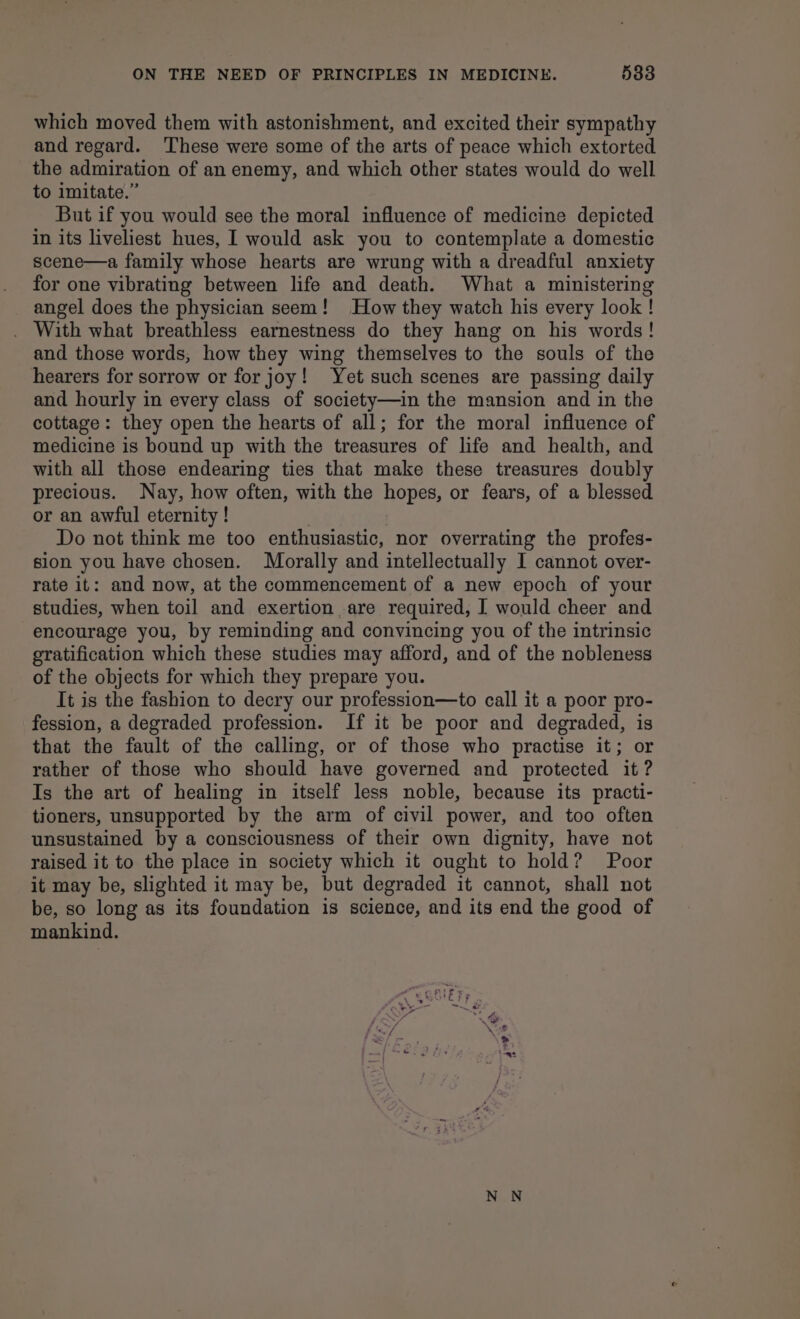 which moved them with astonishment, and excited their sympathy and regard. These were some of the arts of peace which extorted the admiration of an enemy, and which other states would do well to imitate.” But if you would see the moral influence of medicine depicted in its liveliest hues, I would ask you to contemplate a domestic scene—a family whose hearts are wrung with a dreadful anxiety for one vibrating between life and death. What a ministering angel does the physician seem! How they watch his every look ! . With what breathless earnestness do they hang on his words! and those words, how they wing themselves to the souls of the hearers for sorrow or for joy! Yet such scenes are passing daily and hourly in every class of society—in the mansion and in the cottage: they open the hearts of all; for the moral influence of medicine is bound up with the treasures of life and health, and with all those endearing ties that make these treasures doubly precious. Nay, how often, with the hopes, or fears, of a blessed or an awful eternity ! | Do not think me too enthusiastic, nor overrating the profes- sion you have chosen. Morally and intellectually I cannot over- rate it: and now, at the commencement of a new epoch of your studies, when toil and exertion are required, I would cheer and encourage you, by reminding and convincing you of the intrinsic gratification which these studies may afford, and of the nobleness of the objects for which they prepare you. It is the fashion to decry our profession—to call it a poor pro- fession, a degraded profession. If it be poor and degraded, is that the fault of the calling, or of those who practise it; or rather of those who should have governed and protected it? Is the art of healing in itself less noble, because its practi- tioners, unsupported by the arm of civil power, and too often unsustained by a consciousness of their own dignity, have not raised it to the place in society which it ought to hold? Poor it may be, slighted it may be, but degraded it cannot, shall not be, so long as its foundation is science, and its end the good of mankind.