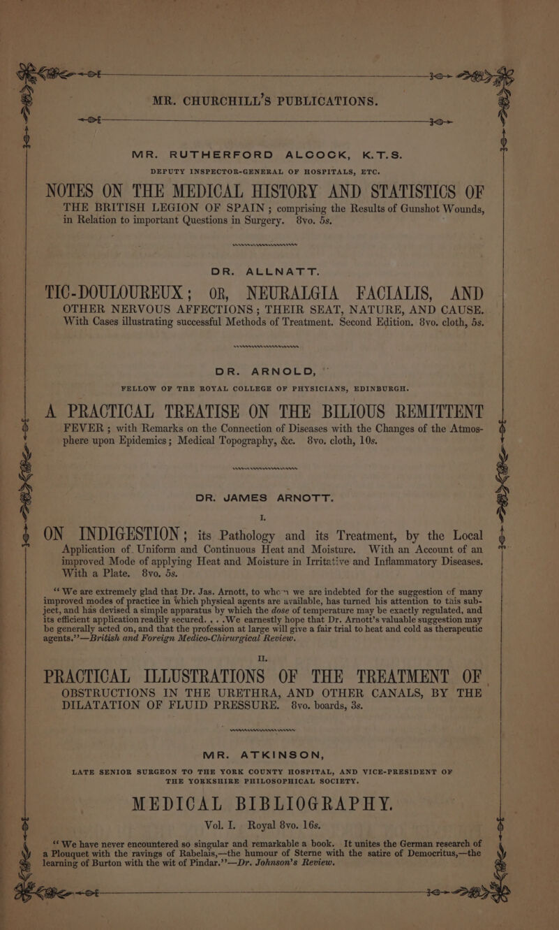 j &lt;S &lt;S MR. RUTHERFORD ALCOCK, K.T.S. DEPUTY INSPECTOR-GENERAL OF HOSPITALS, ETC. NOTES ON THE MEDICAL HISTORY AND STATISTICS OF THE BRITISH LEGION OF SPAIN ; comprising the Results of Gunshot Wounds, in Relation to important Questions in Surgery. 8vo. 5s. yee rn rn mn DR. ALLNATT. TIC-DOULOUREUX; oR, NEURALGIA FACIALIS, AND OTHER NERVOUS AFFECTIONS; THEIR SEAT, NATURE, AND CAUSE. With Cases illustrating successful Methods of Treatment. Second Edition. 8vo. cloth, 5s. eee enna DR. ARNOLD, FELLOW OF THE ROYAL COLLEGE OF PHYSICIANS, EDINBURGH. A PRACTICAL TREATISE ON THE BILIOUS REMITTENT FEVER ; with Remarks on the Connection of Diseases with the Changes of the Atmos- phere upon Epidemics; Medical Topography, &amp;c. 8vo. cloth, 10s. An en rms in DR. JAMES ARNOTT. I ON INDIGESTION ; its Pathology and its Treatment, by the Local Application of. Uniform and Continuous Heat and Moisture. With an Account of an improved Mode of applying Heat and Moisture in Irritative and Inflammatory Diseases. With a Plate. 8vo. 5s. ** We are extremely glad that Dr. Jas. Arnott, to whc™ we are indebted for the suggestion of many improved modes of practice in Which physical agents are available, has turned his attention to tiis sub- ject, and has devised a simple apparatus by which the dose of temperature may be exactly regulated, and its efficient application readily secured. .. .We earnestly hope that Dr. Arnott’s valuable suggestion may be generally acted on, and that the profession at large will give a fair trial to heat and cold as therapeutic agents.’’—British and Foreign Medico-Chirurgical Review. i&gt; G7 ee PRACTICAL ILLUSTRATIONS OF THE TREATMENT OF | OBSTRUCTIONS IN THE URETHRA, AND OTHER CANALS, BY THE DILATATION OF FLUID PRESSURE. 8vo. boards, 3s. nnn rn \ MR. ATKINSON, LATE SENIOR SURGEON TO THE YORK COUNTY HOSPITAL, AND VICE-PRESIDENT OF THE YORKSHIRE PHILOSOPHICAL SOCIETY. MEDICAL BIBLIOGRAPHY. Vol. I. Royal 8vo. 16s. ‘* We have never encountered so singular and remarkable a book. It unites the German research of a Plouquet with the ravings of Rabelais,—the humour of Sterne with the satire of Democritus,—the learning of Burton with the wit of Pindar.’’—Dr. Johnson’s Review.