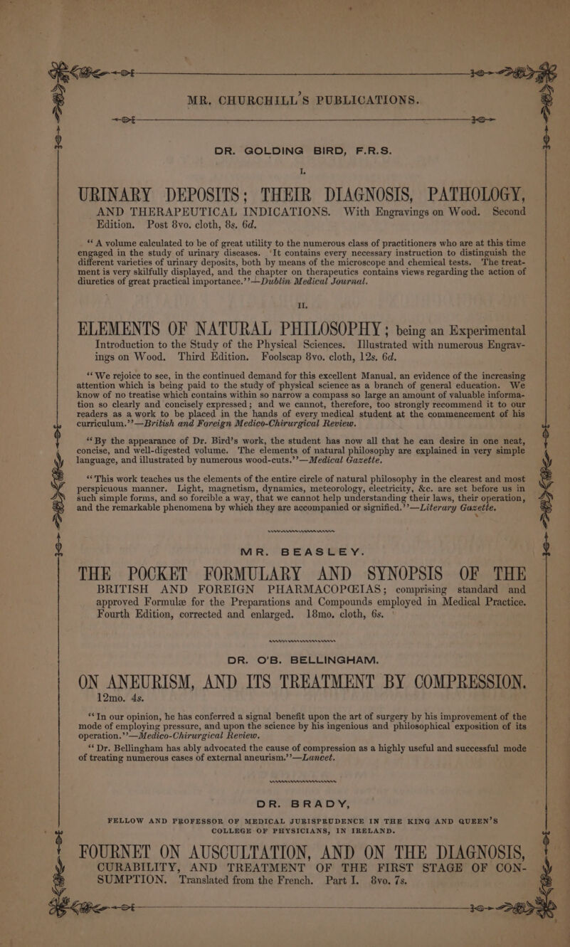 th DR. GOLDING BIRD, F.R.S. URINARY DEPOSITS; THEIR DIAGNOSIS, PATHOLOGY, AND THERAPEUTICAL INDICATIONS. With Engravings on Wood. Second ‘A volume calculated to be of great utility to the numerous class of practitioners who are at this time engaged in the study of urinary diseases. ‘It contains every necessary instruction to distinguish the different varieties of urinary deposits, both by means of the microscope and chemical tests. ‘The treat- ment is very skilfully displayed, and the chapter on therapeutics contains views regarding the action of diuretics of great practical importance.’’—Duéblin Medical Journal. Il. ELEMENTS OF NATURAL PHILOSOPHY ; being an Experimental Introduction to the Study of the Physical Sciences. Illustrated with numerous Engray- ings on Wood. Third Edition. Foolscap 8vo. cloth, 12s. 6d. ‘* We rejoice to see, in the continued demand for this excellent Manual, an evidence of the increasing attention which is being paid to the study of physical science as a branch of general education. We tion so clearly and concisely expressed; and we cannot, therefore, too strongly recommend it to our readers as a work to be placed in the hands of every medical student at the commencement of his curriculum.’’—British and Foreign Medico-Chirurgical Review. ‘* By the appearance of Dr. Bird’s work, the student has now all that he can desire in one neat, concise, and well-digested volume. The elements of natural philosophy are explained in very simple language, and illustrated by numerous wood-cuts.’’—Medical Gazette. “‘This work teaches us the elements of the entire circle of natural philosophy in the clearest and most perspicuous manner. Light, magnetism, dynamics, meteorology, electricity, &amp;c. are set before us in such simple forms, and so forcible a way, that we cannot help understanding their laws, their operation, and the remarkable phenomena by which they are accompanied or signified.’’—Literary Gazette. &gt; ee mn rm wr MR. BEASLEY. THE POCKET FORMULARY AND SYNOPSIS OF THE BRITISH AND FOREIGN PHARMACOPGIAS; comprising standard and approved Formulz for the Preparations and Compounds employed in Medical Practice. Fourth Edition, corrected and enlarged. 18mo. cloth, 6s. RI On ren enn DR. O’B. BELLINGHAM. ON ANEURISM, AND ITS TREATMENT BY COMPRESSION. 12mo. 4s. **TIn our opinion, he has conferred a signal benefit upon the art of surgery by his improvement of the mode of employing pressure, and upon the science by his ingenious and philosophical exposition of its operation.’’—Medico-Chirurgical Review. ‘* Dr. Bellingham has ably advocated the cause of compression as a highly useful and successful mode of treating numerous cases of external aneurism.’’—Lancet. mnremm nnn DR. BRADY, FELLOW AND PROFESSOR OF MEDICAL JURISPRUDENCE IN THE KING AND QUEEN’S COLLEGE OF PHYSICIANS, IN IRELAND. FOURNET ON AUSCULTATION, AND ON THE DIAGNOSIS, CURABILITY, AND TREATMENT OF THE FIRST STAGE OF CON- SUMPTION. Translated from the French. Part I. 8vo. 7s. omaty