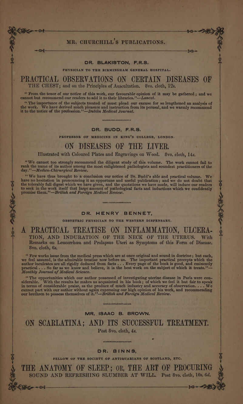 —— a eS ee a &lt;&lt; DR. BLAKISTON, F.R.S. PHYSICIAN TO THE BIRMINGHAM GENERAL HOSPITAL. PRACTICAL OBSERVATIONS ON CERTAIN DISEASES OF THE CHEST; and on the Principles of Auscultation. 8vo. cloth, 12s. ** From the tenor of our notice of this work, our favourable opinion of it may be gathered; and we cannot but recommend our readers to add it to their libraries.’*—Lancet. ‘‘ The importance of the subjects treated of must plead our excuse for so lengthened an analysis of the work. We have derived much pleasure and instruction from its perusal, and we warmly recommend it to the notice of the profession.’’—Dublin Medical Journal. DR. BUDD, F.R.S. ON DISEASES OF THE LIVER, . “We cannot too strongly recommend the diligent study of this volume. The work cannot fail to rank the name of its author among the most enlightened pathologists and soundest practitioners of the “We have thus brought to a conclusion our notice of Dr. Budd’s able and practical volume. We have no hesitation in pronouncing it an opportune and useful publication; and we do not doubt that the tolerably full digest which we have given, and the quotations we have made, will induce our readers to seek in the work itself that large amount of pathological facts and inductions which we confidently promise them.’’—British and Foreign Medical Review. DR. HENRY BENNET, OBSTETRIC PHYSICIAN TO THE WESTERN DISPENSARY,. A PRACTICAL TREATISE ON INFLAMMATION, ULCERA- TION, AND INDURATION OF THE NECK OF THE UTERUS. With Remarks on Leucorrhcea and Prolapsus Uteri as Symptoms of this Form of Disease. ‘* Few works issue from the medical press which are at once original and sound in doctrine; but such, we feel assured, is the admirable treatise now before us. The important practical precepts which the author inculeates are all rigidly deduced from facts ... Every page of the book is good, and eminently practical ... So far as we know and believe, it is the best work on the subject of which it treats.’’— Monthly Journal of Medical Science. ‘The opportunities which our author possessed of investigating uterine disease in Paris were con- siderable. With the results he makes us acquainted in his book; of which we feel it but fair to speak in terms of considerable praise, as the produce of much industry and accuracy of observation... . We cannot part with our author without again expressing our high opinion of his work, and recommending our brethren to possess themselves of it.’?’—British and Foreign Medical Review. MR. . ISAAC B. BROWN. ON SCARLATINA; AND ITS SUCCESSFUL TREATMENT. Post 8vo. cloth, 4s. DR. BINNS, FELLOW OF THE SOCIETY OF ANTIQUARIANS OF SCOTLAND, ETC. THE ANATOMY OF SLEEP; or, THE ART OF PROCURING SOUND AND REFRESHING SLUMBER AT WILL. Post 8vo. cloth, 10s. 6d. : :