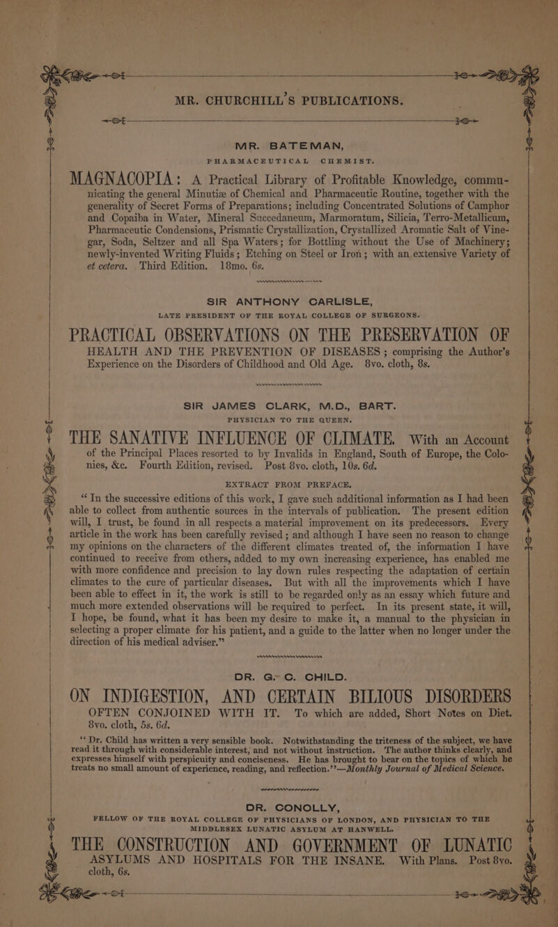 MR. BATEMAN, PHARMACEUTICAL CHEMIST. MAGNACOPIA: A Practical Library of Profitable Knowledge, commu- nicating the general Minutiz of Chemical and Pharmaceutic Routine, together with the generality of Secret Forms of Preparations; including Concentrated Solutions of Camphor and Copaiba in Water, Mineral Succedaneum, Marmoratum, Silicia, Terro-Metallicum, Pharmaceutic Condensions, Prismatic Crystallization, Crystallized Aromatic Salt of Vine- gar, Soda, Seltzer and all Spa Waters; for Bottling without the Use of Machinery; newly-invented Writing Fluids; Etching on Steel or Iron; with an extensive Variety of et cetera. Third Edition. 18mo. 6s. nner one SIR ANTHONY CARLISLE, LATE PRESIDENT OF THE ROYAL COLLEGE OF SURGEONS. PRACTICAL OBSERVATIONS ON THE PRESERVATION OF HEALTH AND THE PREVENTION OF DISEASES ; comprising the Author’s Experience on the Disorders of Childhood and Old Age. 8vo. cloth, 8s. RAN et SIR JAMES CLARK, M.D., BART. PHYSICIAN TO THE QUEEN. THE SANATIVE INFLUENCE OF CLIMATE. With an Account of the Principal Places resorted to by Invalids in England, South of Europe, the Colo- nies, &amp;c. Fourth Edition, revised. Post 8vo. cloth, 10s. 6d. EXTRACT FROM PREFACE, “In the successive editions of this work, I gave such additional information as I had been able to collect from authentic sources in the intervals of publication. The present edition will, I trust, be found in all respects a material improvement on its predecessors. Every article in the work has been carefully revised ; and although I have seen no reason to change my opinions on the characters of the different climates treated of, the information I have continued to receive from others, added to my own increasing experience, has enabled me with more confidence and precision to lay down rules respecting the adaptation of certain climates to the cure of particular diseases. But with all the improvements which I have been able to effect in it, the work is still to be regarded only as an essay which future and much more extended observations will be required to perfect. In its present state, it will, I hope, be found, what it has been my desire to make it, a manual to the physician in selecting a proper climate for his patient, and a guide to the latter when no longer under the direction of his medical adviser.” DR. Ge Cc. CHILD. ON INDIGESTION, AND CERTAIN BILIOUS DISORDERS OFTEN CONJOINED WITH IT. To which are added, Short Notes on Diet. 8vo. cloth, 5s. 6d. “* Dr. Child has written a very sensible book. Notwithstanding the triteness of the subject, we have read it through with considerable interest, and not without instruction. The author thinks clearly, and expresses himself with perspicuity and conciseness. He has brought to bear on the topics of which he treats no small amount of experience, reading, and reflection.’’—Monthly Journal of Medical Science. wer DR. CONOLLY, FELLOW OF THE ROYAL COLLEGE OF PHYSICIANS OF LONDON, AND PHYSICIAN TO THE MIDDLESEX LUNATIC ASYLUM AT HANWELL. THE CONSTRUCTION AND GOVERNMENT OF LUNATIC ha va AND HOSPITALS FOR THE INSANE. With Plans. Post 8vo. cloth, 6s. oo ———--—— ee seenedic rs eee ere Sere ee es nd =&lt; St =