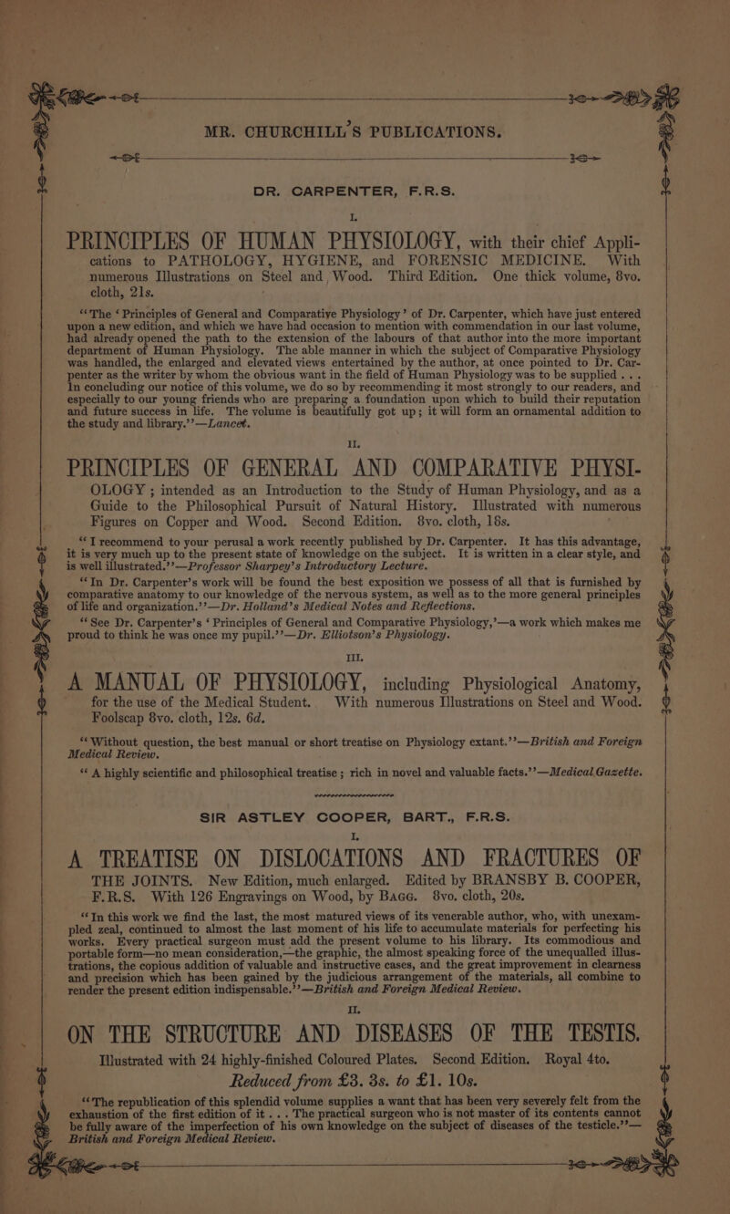 ee elle ss = .:, °°» a ee Se ee G a = 2 s 4 &lt;S DR. CARPENTER, F.R.S. . i PRINCIPLES OF HUMAN PHYSIOLOGY, with their chief Appli- cations to PATHOLOGY, HYGIENE, and FORENSIC MEDICINE. With numerous Illustrations on Steel and, Wood. Third Edition. One thick volume, 8vo. cloth, 21s. ‘«The ‘ Principles of General and Comparative Physiology’ of Dr. Carpenter, which have just entered upon a new edition, and which we have had occasion to mention with commendation in our last volume, had already opened the path to the extension of the labours of that author into the more important department of Human Physiology. The able manner in which the subject of Comparative Physiology was handled, the enlarged and elevated views entertained by the author, at once pointed to Dr. Car- penter as the writer by whom the obvious want in the field of Human Physiology was to be supplied... In concluding our notice of this volume, we do so by recommending it most strongly to our readers, and especially to our young friends who are preparing a foundation upon which to build their reputation and future success in life. The volume is beautifully got up; it will form an ornamental addition to the study and library.’’—Lancet. PRINCIPLES OF GENERAL AND COMPARATIVE PHYSI- OLOGY ; intended as an Introduction to the Study of Human Physiology, and as a Guide to the Philosophical Pursuit of Natural History. Illustrated with numerous Figures on Copper and Wood. Second Edition. 8vo. cloth, 18s. ; “‘T recommend to your perusal a work recently published by Dr. Carpenter. It has this advantage, it is very much up to the present state of knowledge on the subject. It is written in a clear style, and is well illustrated.’’—Professor Sharpey’s Introductory Lecture. “‘In Dr. Carpenter’s work will be found the best exposition we possess of all that is furnished by A MANUAL OF PHYSIOLOGY, including Physiological Anatomy, for the use of the Medical Student. With numerous Illustrations on Steel and Wood. Foolscap 8vo. cloth, 12s. 6d. ** Without question, the best manual or short treatise on Physiology extant.’’—British and Foreign Medical Review. ‘* A highly scientific and philosophical treatise ; rich in novel and valuable facts.’’—Medical Gazette. SIR ASTLEY COOPER, BART., F.R.S. A TREATISE ON DISLOCATIONS AND FRACTURES OF THE JOINTS. New Edition, much enlarged. Edited by BRANSBY B. COOPER, F.R.S. With 126 Engravings on Wood, by Bace. 8vo. cloth, 20s. ‘¢ In this work we find the last, the most matured views of its venerable author, who, with unexam- pled zeal, continued to almost the last moment of his life to accumulate materials for perfecting his works. Every practical surgeon must add the present volume to his library. Its commodious and portable form—no mean consideration,—the graphic, the almost speaking force of the unequalled illus- trations, the copious addition of valuable and instructive cases, and the great improvement in clearness and precision which has been gained by the judicious arrangement of the materials, all combine to render the present edition indispensable.’’—British and Foreign Medical Review. II. ON THE STRUCTURE AND DISEASES OF THE TESTIS. Illustrated with 24 highly-finished Coloured Plates. Second Edition. Royal 4to. Reduced from £3. 3s. to £1. 10s. ‘&lt;The republication of this splendid volume supplies a want that has been very severely felt from the exhaustion of the first edition of it ... The practical surgeon who is not master of its contents cannot be fully aware of the imperfection of his own knowledge on the subject of diseases of the testicle.’’— British and Foreign Medical Review.