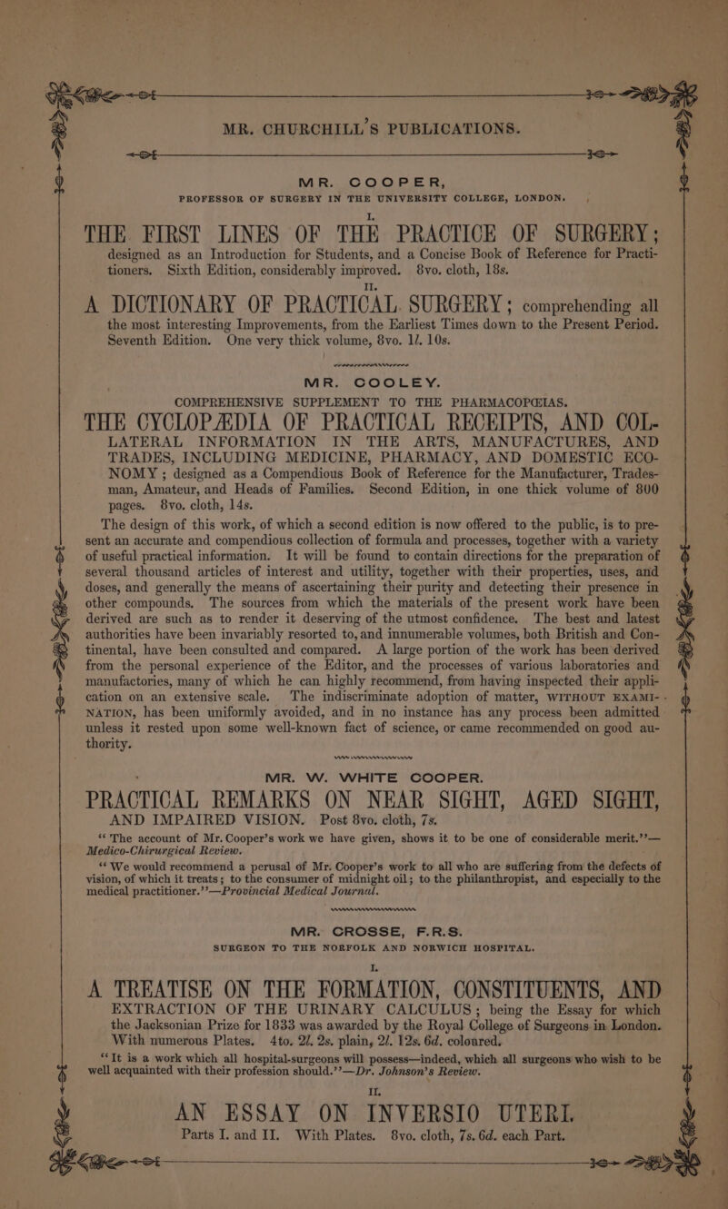 ee MR. COOPER, PROFESSOR OF SURGERY IN THE UNIVERSITY COLLEGE, LONDON. THE. FIRST LINES OF THE PRACTICE OF SURGERY ; designed as an Introduction for Students, and a Concise Book of Reference for Practi- tioners. Sixth Edition, considerably improved. 8vo. cloth, 18s. A DICTIONARY OF PRACTICAL. SURGERY ; comprehending all the most interesting Improvements, from the Earliest Times down to the Present Period. Seventh Edition. One very thick volume, 8vo. 1/. 10s. enn nee rrrre MR. COOLEY. COMPREHENSIVE SUPPLEMENT TO THE PHARMACOPGIAS. THE CYCLOP ADIA OF PRACTICAL RECEIPTS, AND COL- LATERAL INFORMATION IN THE ARTS, MANUFACTURES, AND TRADES, INCLUDING MEDICINE, PHARMACY, AND DOMESTIC ECO- NOMY ; designed as a Compendious Book of Reference for the Manufacturer, Trades- man, Amateur, and Heads of Families. Second Edition, in one thick volume of 800 pages. 8vo. cloth, 14s. The design of this work, of which a second edition is now offered to the public, is to pre- sent an accurate and compendious collection of formula and processes, together with a variety of useful practical information. It will be found to contain directions for the preparation of several thousand articles of interest and utility, together with their properties, uses, and doses, and generally the means of ascertaining their purity and detecting their presence in other compounds. The sources from which the materials of the present work have been derived are such as to render it deserving of the utmost confidence. The best and latest authorities have been invariably resorted to, and innumerable volumes, both British and Con- tinental, have been consulted and compared. A large portion of the work has been derived from the personal experience of the Editor, and the processes of various laboratories and manufactories, many of which he can highly recommend, from having inspected their appli- NATION, has been uniformly avoided, and in no instance has any process been admitted unless it rested upon some well-known fact of science, or came recommended on good au- MR. W. WHITE COOPER. PRACTICAL REMARKS ON NEAR SIGHT, AGED SIGHT, AND IMPAIRED VISION. Post 8vo. cloth, 7s. “‘'The account of Mr. Cooper’s work we have given, shows it to be one of considerable merit.’’— Medico-Chirurgical Review. ‘© We would recommend a perusal of Mr. Cooper’s work to all who are suffering from the defects of vision, of which it treats; to the consumer of midnight oil; to the philanthropist, and especially to the medical practitioner.’’—Provincial Medical Journal. ww MR. CROSSE, F.R.S. SURGEON TO THE NORFOLK AND NORWICH HOSPITAL. IL A TREATISE ON THE FORMATION, CONSTITUENTS, AND EXTRACTION OF THE URINARY CALCULUS; being the Essay for which the Jacksonian Prize for 1833 was awarded by the Royal College of Surgeons in London. With numerous Plates. 4to. 2/. 2s. plain, 2/. 12s. 6d. coloured. “Tt is a work which all hospital-surgeons will possess—indeed, which all surgeons who wish to be well acquainted with their profession should.’’—Dr. Johnson’s Review. A Parts I. and II. With Plates. 8vo. cloth, 7s. 6d. each Part. {Geet én ¥ 4 Jif. Sta \