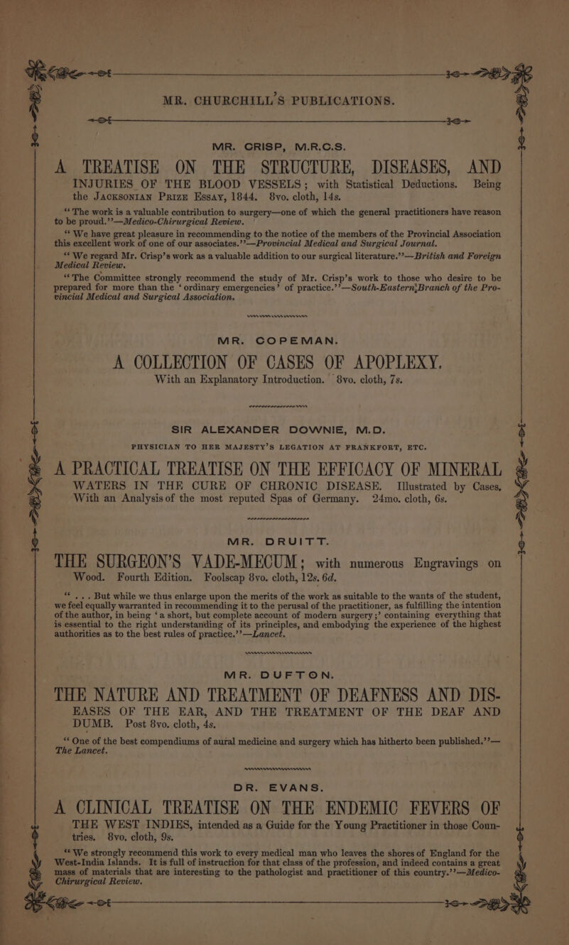 | : gs MR. CHURCHILL S PUBLICATIONS. ; et 3S g | MR. CRISP, M.R.C.S. $ A TREATISE ON THE STRUCTURE, DISEASES, AND INJURIES OF THE BLOOD VESSELS; with Statistical Deductions. Being the JacksonrIAN Prize Essay, 1844. 8vo. cloth, 14s. **The work is a valuable contribution to surgery—one of which the general practitioners have reason to be proud.’’—Medico-Chirurgical Review. ‘* We have great pleasure in recommending to the notice of the members of the Provincial Association this excellent work of one of our associates.’’—Provincial Medical and Surgical Journal. “* We regard Mr. Crisp’s work as a valuable addition to our surgical literature.””—British and Foreign Medical Review. “The Committee strongly recommend the study of Mr. Crisp’s work to those who desire to be prepared for more than the ‘ ordinary emergencies’ of practice.’’—South-Eastern;Branch of the Pro- vincial Medical and Surgical Association. MARR Im en ri MR. COPEMAN. A COLLECTION OF CASES OF APOPLEXY. With an Explanatory Introduction. 8vo. cloth, 7s. ww SIR ALEXANDER DOWNIE, M.D. PHYSICIAN TO HER MAJESTY’S LEGATION AT FRANKFORT, ETC. A PRACTICAL TREATISE ON THE EFFICACY OF MINERAL WATERS IN THE CURE OF CHRONIC DISEASE. Illustrated by Cases, With an Analysis of the most reputed Spas of Germany. 24mo. cloth, 6s. MR. DRUITT. THE SURGEON'S VADE-MECUM; with numerous Engravings on Wood. Fourth Edition. Foolscap 8vo. cloth, 12s. 6d. . » . But while we thus enlarge upon the merits of the work as suitable to the wants of the student, we feel equally warranted in recommending it to the perusal of the practitioner, as fulfilling the intention of the author, in being ‘a short, but complete account of modern surgery ;’ containing everything that is essential to the right understanding of its principles, and embodying the experience of the highest authorities as to the best rules of practice.’’—Lancet, ee nro He rns MR. DUFTON. THE NATURE AND TREATMENT OF DEAFNESS AND DIS- BASES OF THE EAR, AND THE TREATMENT OF THE DEAF AND ‘* One of the best compendiums of aural medicine and surgery which has hitherto been published.’’— The Lancet. DR. EVANS. A CLINICAL TREATISE ON THE ENDEMIC FEVERS OF THE WEST INDIES, intended as a Guide for the Young Practitioner in those Coun- tries. 8vo. cloth, 9s. ** We strongly recommend this work to every medical man who leaves the shores of England for the West-India Islands. It is full of instruction for that class of the profession, and indeed contains a great mass of materials that are interesting to the pathologist and practitioner of this country.’’—Medico- Chirurgical Review. ee ae