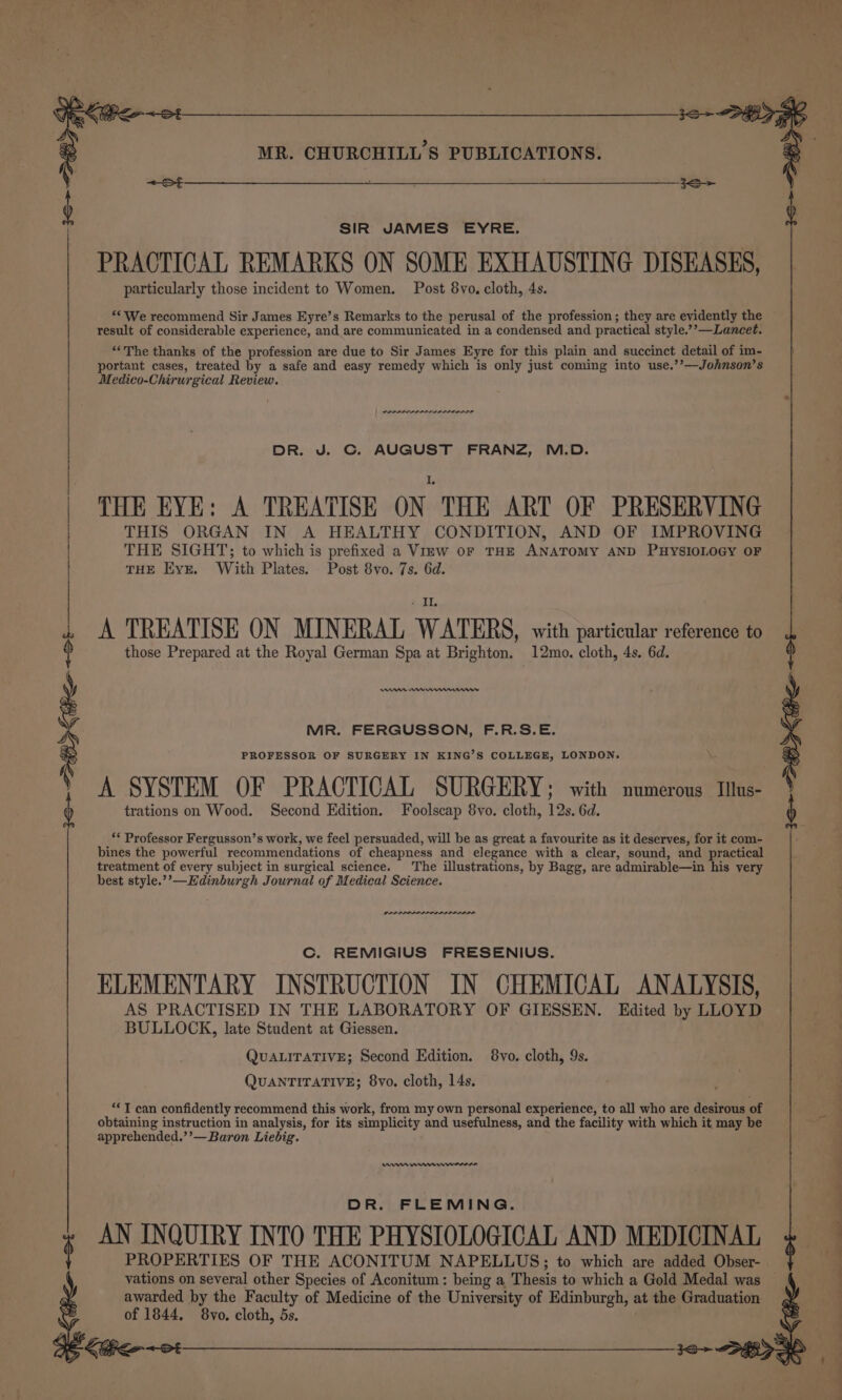 36&gt; Sy Keo +o ; MR. CHURCHILL'S PUBLICATIONS. SIR JAMES EYRE. PRACTICAL REMARKS ON SOME EXHAUSTING DISEASES, particularly those incident to Women. Post 8vo, cloth, 4s. ‘‘ We recommend Sir James Eyre’s Remarks to the perusal of the profession; they are evidently the result of considerable experience, and are communicated in a condensed and practical style.’’—Lancet. “The thanks of the profession are due to Sir James Eyre for this plain and succinct detail of im- portant cases, treated by a safe and easy remedy which is only just coming into use.’’—Johnson’s Medico-Chirurgical Review. POLIO LIS DR. J. C. AUGUST FRANZ, M.D. THE EYE: A TREATISE ON | THE ART OF PRESERVING THIS ORGAN IN A HEALTHY CONDITION, AND OF IMPROVING THE SIGHT; to which is prefixed a View oF THE ANATOMY AND PHYSIOLOGY OF THE Eyr. With Plates. Post 8vo. 7s. 6d. A TREATISE ON MINERAL WATERS, with particular reference to those Prepared at the Royal German Spa at Brighton. 12mo. cloth, 4s. 6d. nn Emr nw MR. FERGUSSON, F.R.S.E. PROFESSOR OF SURGERY IN KING’S COLLEGE, LONDON. A SYSTEM OF PRACTICAL SURGERY ; with numerous Illus- trations on Wood. Second Edition. Foolscap 8vo. cloth, 12s. 6d. ** Professor Fergusson’s work, we feel persuaded, will be as great a favourite as it deserves, for it com- bines the powerful recommendations of cheapness and elegance with a clear, sound, and practical treatment of every subject in surgical science. The illustrations, by Bagg, are admirable—in his very best style.?’—Edinburgh Journal of Medical Science. we Cc. REMIGIUS FRESENIUS. ELEMENTARY INSTRUCTION IN CHEMICAL ANALYSIS, AS PRACTISED IN THE LABORATORY OF GIESSEN. Edited by LLOYD BULLOCK, late Student at Giessen. QUALITATIVE; Second Edition. 8vo. cloth, 9s. QUANTITATIVE; 8vo. cloth, 14s. ‘*T can confidently recommend this work, from my own personal experience, to all who are desirous of obtaining instruction in analysis, for its simplicity and usefulness, and the facility with which it may be apprehended.’’—Baron Liebig. ms mmm ewer DR. FLEMING. AN INQUIRY INTO THE PHYSIOLOGICAL AND MEDICINAL awarded by the Faculty of Medicine of the University of Edinburgh, at the Graduation of 1844, 8vo, cloth, 5s.