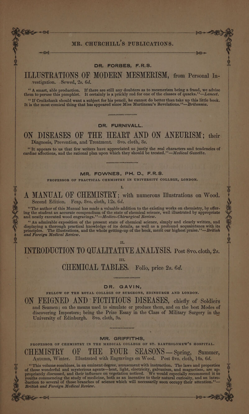 DR. FORBES, F.R.S. ILLUSTRATIONS OF MODERN MESMERISM, from Personal In- vestigation. -Sewed, 2s. 6d. ; ‘* A smart, able production. If there are still any doubters as to mesmerism being a fraud, we advise them to peruse this pamphlet. It certainly is a prickly rod for one of the classes of quacks.’’—Lancet. “¢ Tf Cruikshank should want a subject for his pencil, he cannot do better than take up this little book. It is the most:comical thing that has appeared since Miss Martineau’s Revelations.’’—Britannia. DIAN nnn DR. FURNIVALL. ON DISEASES OF THE HEART AND ON ANEURISM; their Diagnosis, Prevention, and Treatment. 8vo. cloth, 8s. “It appears to us that few writers have appreciated so justly the real characters and tendencies of cardiac affections, and the rational plan upon which they should be treated.’’—Medical Gazette. ennnes em ran erw MR. FOWNES, PH. D., F.R.S. PROFESSOR OF PRACTICAL CHEMISTRY IN UNIVERSITY COLLEGE, LONDON. A MANUAL OF CHEMISTRY; with numerous Illustrations on Wood. Second Edition. Fcap. 8vo. cloth, 12s. 6d. ‘*The author of this Manual has made a valuable addition to the existing works on chemistry, by offer- ing the student an accurate compendium of the state of chemical science, well illustrated by appropriate and neatly executed wood engravings.’’—Medico-Chirurgical Review. “¢ An admirable exposition of the present state of chemical science, simply and clearly written, and displaying a thorough practical knowledge of its details, as well as a profound acquaintance with its principles. The illustrations, and the whole getting-up of the book, merit our highest praise.’’—British and Foreign Medical Review. INTRODUCTION TO QUALITATIVE ANALYSIS. Post 8vo. cloth, 2s. Il, CHEMICAL TABLES, Folio, price 2s. 6d. Rem enw DR. GAVIN, FELLOW OF THE ROYAL COLLEGE OF SURGEONS, EDINBURGH AND LONDON. ON FEIGNED AND FICTITIOUS DISEASES, chiefly of Soldiets and Seamen; on the means used to simulate or produce them, and on the best Modes of discovering Impostors; being the Prize Essay in the Class of Military Surgery in the University of Edinburgh. 8vo. cloth, 9s. he . en rrr srr nee MR. GRIFFITHS, PROFESSOR OF CHEMISTRY IN THE MEDICAL COLLEGE OF ST. BARTHOLOMEW’S HOSPITAL, CHEMISTRY OF THE FOUR SEASONS— Spring, Summer, Autumn, Winter. Illustrated with Engravings on Wood. Post 8vo. cloth, 10s. 6d. -**This volume combines, in an eminent degree, amusement with instruction. The laws and properties of those wonderful and mysterious agents—heat, light, electricity, galvanism, and magnetism, are ap- propriately discussed, and their influence on vegetation noticed. We would especially recommend it to youths commencing the study of medicine, both as an incentive to their natural curiosity, and an intro- duction to several of those branches of science which will necessarily soon occupy their attention.’’— British and Foreign Medical Review. ot 2+ By Stee: