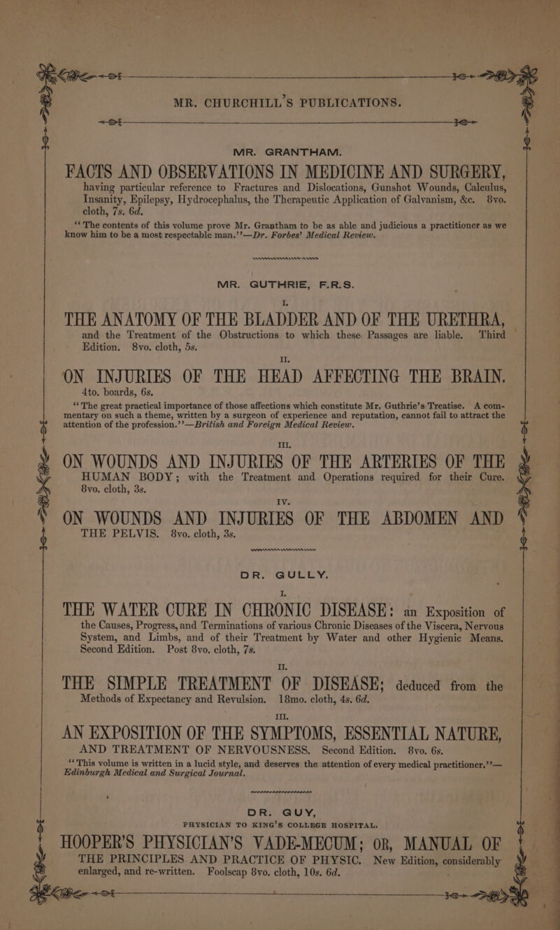 MR. GRANTHAM. FACTS AND OBSERVATIONS IN MEDICINE AND SURGERY, having particular reference to Fractures and Dislocations, Gunshot Wounds, Calculus, Insanity, Epilepsy, Hydrocephalus, the Therapeutic Application of Galvanism, &amp;c. 8yo. cloth, 7s. 6d. “‘ The contents of this volume prove Mr. Grantham to be as able and judicious a practitioner as we know him to be a most respectable man.’’—Dr. Forbes’ Medical Review. ennrnm nw ns MR. GUTHRIE, F.R.S. THE ANATOMY OF THE BLADDER AND OF THE URETHRA, and the Treatment of the Obstructions to which these. Passages are liable. Third — Edition. 8vo. cloth, 5s. ON INJURIES OF THE HEAD AFFECTING THE BRAIN. 4to. boards, 6s. “‘The great practical importance of those affections which constitute Mr. Guthrie’s Treatise. A com- mentary on such a theme, written by a surgeon of experience and reputation, cannot fail to attract the attention of the profession.’’—British and Foreign Medical Review. &lt;+St Til. ON WOUNDS AND INJURIES OF THE ARTERIES OF THE HUMAN BODY; with the Treatment and Operations required for their Cure. 8vo. cloth, 3s. ON WOUNDS AND INJURIES OF THE ABDOMEN AND THE PELVIS. 8vo. cloth, 3s. se Anne Wmmnmervw DR. GULLY. THE WATER CURE IN CHRONIC DISEASE: an Exposition of the Causes, Progress, and Terminations of various Chronic Diseases of the Viscera, Neryous System, and Limbs, and of their Treatment by Water and other Hygienic Means. Second Edition. Post 8vo. cloth, 7s. THE SIMPLE TREATMENT OF DISEASE; aedueed from the Methods of Expectancy and Revulsion. 18mo. cloth, 4s. 6d. AN EXPOSITION OF THE SYMPTOMS, ESSENTIAL NATURE, AND TREATMENT OF NERVOUSNESS. Second Edition. 8vo. 6s. “This volume is written in a lucid style, and deserves the attention of every medical practitioner.””— Edinburgh Medical and Surgical Journal. DR. GUY, PHYSICIAN TO KING’S COLLEGE HOSPITAL. HOOPER’S PHYSICIAN’S VADE-MECUM; or, MANUAL OF | THE PRINCIPLES AND PRACTICE OF PHYSIC. New Edition, eqricidacably enlarged, and re-written. Foolscap 8vo. cloth, 10s. 6d. hI