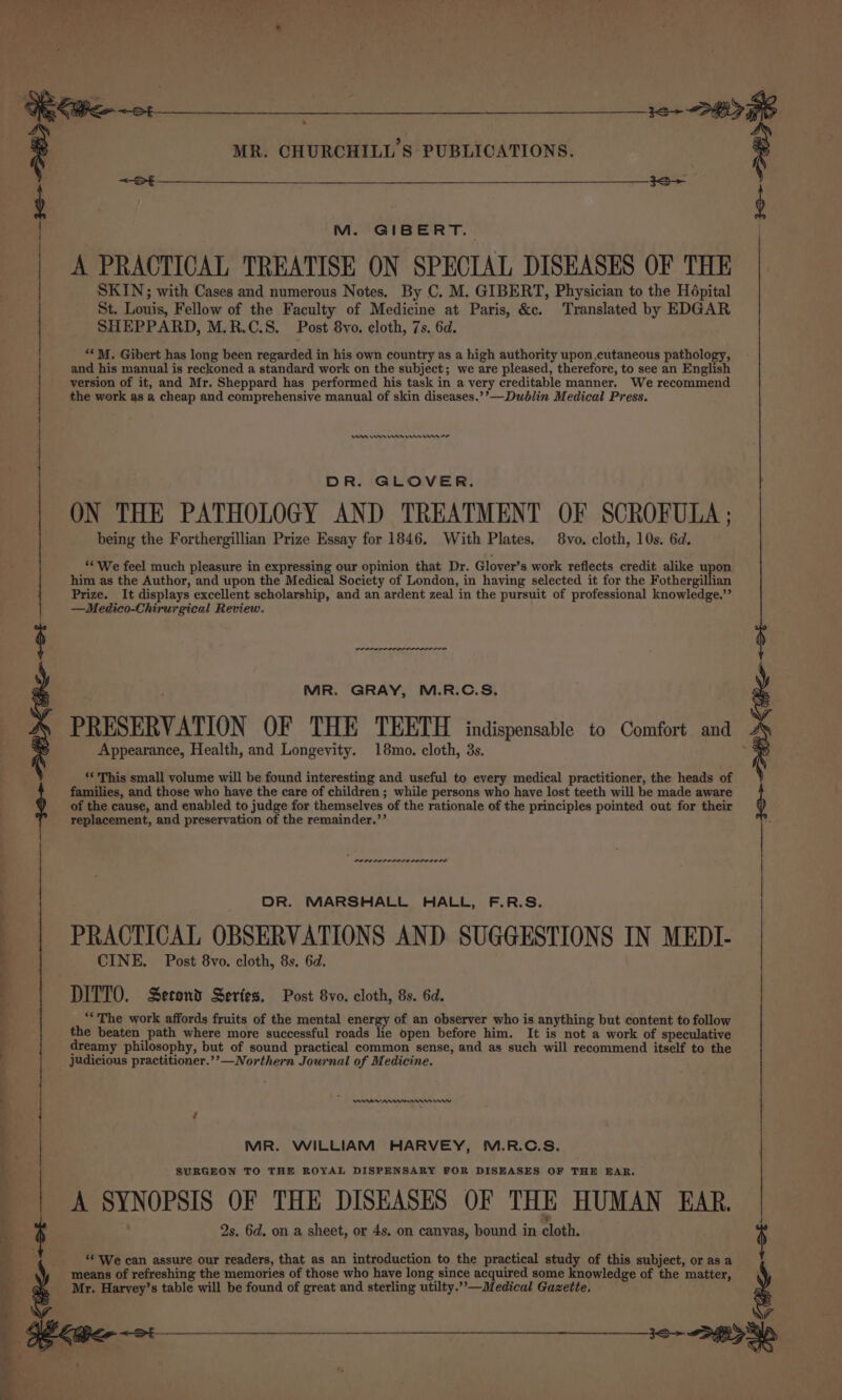 A ie tes Th eel A or. Pal 4 ‘. Ue oem MR. CHURCHILL'S PUBLICATIONS. ° M. GIBERT. A PRACTICAL TREATISE ON SPECIAL DISEASES OF THE SKIN; with Cases and numerous Notes. By C. M. GIBERT, Physician to the Hépital St. Louis, Fellow of the Faculty of Medicine at Paris, &amp;c. Translated by EDGAR SHEPPARD, M.R.C.S. Post 8vo. cloth, 7s. 6d. “*M. Gibert has long been regarded in his own country as a high authority upon cutaneous pathology, and his manual is reckoned a standard work on the subject; we are pleased, therefore, to see an English version of it, and Mr. Sheppard has performed his task in a very creditable manner. We recommend the work as a cheap and comprehensive manual of skin diseases.’’— Dublin Medical Press. An On nn rman mn DR. GLOVER. ON THE PATHOLOGY AND TREATMENT OF SCROFULA; being the Forthergillian Prize Essay for 1846. With Plates. 8vo. cloth, 10s. 6d. ‘* We feel much pleasure in expressing our opinion that Dr. Glover’s work reflects credit alike upon him as the Author, and upon the Medical Society of London, in having selected it for the Fothergillian Prize. It displays excellent scholarship, and an ardent zeal in the pursuit of professional knowledge.’’ —Medico-Chirurgical Review. Appearance, Health, and Longevity. 18mo. cloth, 3s. ‘* This small volume will be found interesting and useful to every medical practitioner, the heads of families, and those who have the care of children; while persons who have lost teeth will be made aware of the cause, and enabled to judge for themselves of the rationale of the principles pointed out for their replacement, and preservation of the remainder.”’ ene reser rr recente . MR. GRAY, M.R.C.S, PRESERVATION OF THE TEETH indispensable to Comfort and | DR. MARSHALL HALL, F.R.S. PRACTICAL OBSERVATIONS AND SUGGESTIONS IN MEDI- CINE. Post 8vo. cloth, 8s. 6d. DITTO. Second Series. Post 8vo. cloth, 8s. 6d. “The work affords fruits of the mental energy of an observer who is anything but content to follow 2 the beaten path where more successful roads lie open before him. It is not a work of speculative dreamy philosophy, but of sound practical common sense, and as such will recommend itself to the judicious practitioner.’’—Northern Journal of Medicine. ——————e . Aaa : ‘ . MR. WILLIAM HARVEY, M.R.C.S. . SURGEON TO THE ROYAL DISPENSARY FOR DISEASES OF THE EAR. + } ; A SYNOPSIS OF THE DISEASES OF THE HUMAN EAR. q 2s. 6d. on a sheet, or 4s. on canvas, bound in cloth. $ “© We can assure our readers, that as an introduction to the practical study of this subject, or as a means of refreshing the memories of those who have long since acquired some knowledge of the matter, : Mr. Harvey’s table will be found of great and sterling utilty.’’—Medical Gazette. ennai i -)