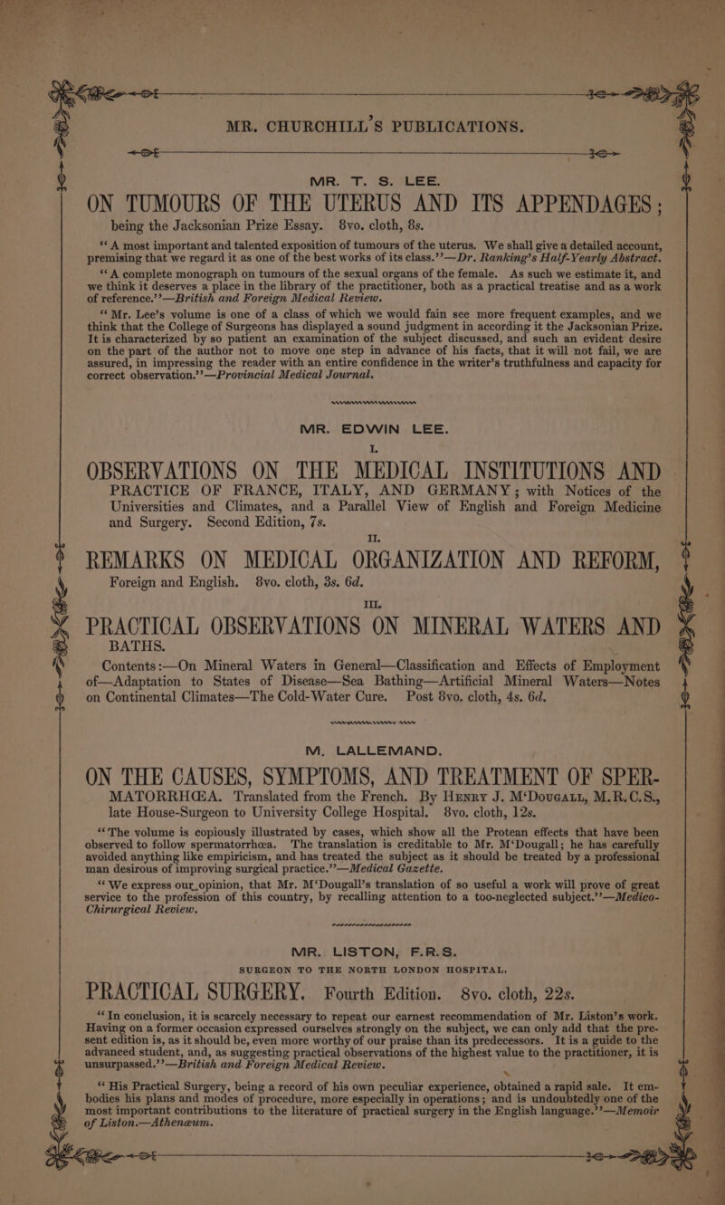 : ‘ ) MR. TT. \S.°LEE. ON TUMOURS OF THE UTERUS AND ITS APPENDAGES ; being the Jacksonian Prize Essay. 8vo. cloth, 8s. ‘* A most important and talented exposition of tumours of the uterus. We shall give a detailed account, premising that we regard it as one of the best works of its class.’’—Dr. Ranking’s Half-Yearly Abstract. «*A complete monograph on tumours of the sexual organs of the female. As such we estimate it, and we think it deserves a place in the library of the practitioner, both as a practical treatise and as a work of reference.’’—British and Foreign Medical Review. ‘¢ Mr. Lee’s volume is one of a class of which we would fain see more frequent examples, and we think that the College of Surgeons has displayed a sound judgment in according it the Jacksonian Prize. It is characterized by so patient an examination of the subject discussed, and such an evident desire on the part of the author not to move one step in advance of his facts, that it will not fail, we are assured, in impressing the reader with an entire confidence in the writer’s truthfulness and capacity for correct observation.’’—Provincial Medical Journal. RII rn nnn MR. EDWIN LEE. OBSERVATIONS ON THE MEDICAL INSTITUTIONS AND PRACTICE OF FRANCE, ITALY, AND GERMANY; with Notices of the Universities and Climates, and a Parallel View of English and Foreign Medicine and Surgery. Second Edition, 7s. REMARKS ON MEDICAL ORGANIZATION AND REFORM, Foreign and English. 8vo. cloth, 3s. 6d. Ill. PRACTICAL OBSERVATIONS ON MINERAL WATERS AND BATHS. Contents:—On Mineral Waters in General—Classification and Effects of Employment of—Adaptation to States of Disease—Sea Bathing—aArtificial Mineral Waters—Notes on Continental Climates—The Cold-Water Cure. Post 8vo. cloth, 4s. 6d. M. LALLEMAND. ON THE CAUSES, SYMPTOMS, AND TREATMENT OF SPER- MATORRHGA. Translated from the French. By Hunry J. M‘Doveatt, M.R.C.S., late House-Surgeon to University College Hospital. 8vo. cloth, 12s. ‘The volume is copiously illustrated by cases, which show all the Protean effects that have been observed to follow spermatorrhceea. The translation is creditable to Mr. M‘Dougall; he has carefully avoided anything like empiricism, and has treated the subject as it should be treated by a professional man desirous of improving surgical practice.””—Medical Gazette. ‘* We express our_opinion, that Mr. M‘Dougall’s translation of so useful a work will prove of great service to the profession of this country, by recalling attention to a too-neglected subject.’’—Medico- Chirurgical Review. reel MR. LISTON, F.R.S. SURGEON TO THE NORTH LONDON HOSPITAL. PRACTICAL SURGERY. Fourth Edition. 8vo. cloth, 22s. “*Tn conclusion, it is scarcely necessary to repeat our earnest recommendation of Mr. Liston’s work. Having on a former occasion expressed ourselves strongly on the subject, we can only add that the pre- sent edition is, as it should be, even more worthy of our praise than its predecessors. It is a guide to the advanced student, and, as suggesting practical observations of the highest value to the practitioner, it is unsurpassed.’’—British and Foreign Medical Review. A “ His Practical Surgery, being a record of his own peculiar experience, obtained a rapid sale. It em- bodies his plans and modes of procedure, more especially in operations; and is undoubtedly one of the most important contributions to the literature of practical surgery in the English language.’’—Memoir of Liston.— Atheneum.