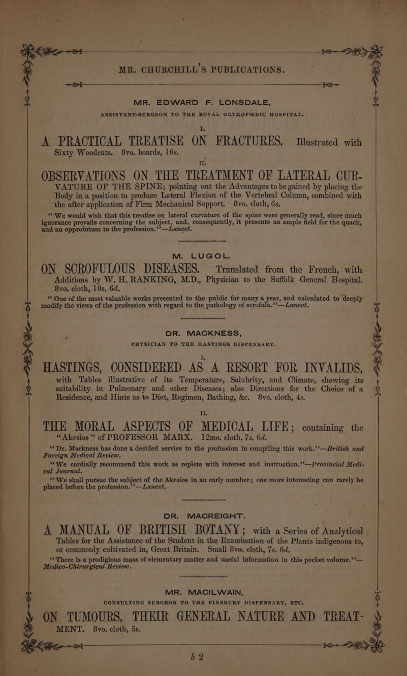 Ss. ee hr t—~—“‘iOSS pera a ee ee 7 ad MR. CHURCHILL’S PUBLICATIONS. MR. EDWARD F. LONSDALE, ASSISTANT-SURGEON TO THE ROYAL ORTHOPEDIC HOSPITAL. A PRACTICAL TREATISE ON FRACTURES. tustrated with Sixty Woodcuts. 8vo. boards, 16s. OBSERVATIONS ON THE TREATMENT OF LATERAL CUR- VATURE OF THE SPINE; pointing out the Advantages to be gained by placing the Body in a position to produce Lateral Flexion of the Vertebral Column, combined with the after application of Firm Mechanical Support. 8vo. cloth, 6s. ‘¢ We would wish that this treatise on lateral curvature of the spine were generally read, since much ignorance prevails concerning the subject, and, consequently, it presents an ample field for the quack, and an opprobrium to the profession.’’—Lancet. ne mmr M. LUGOL. ON SCROFULOUS DISEASES. — Translated from the French, with Additions by W. H. RANKING, M.D., Physician to the Suffolk General Hospital. 8vo. cloth, 10s. 6d. “* One of the most valuable works presented to the public for many a year, and calculated to deeply modify the views of the profession with regard to the pathology of scrofula.’’—Lancet. DR. MACKNESS, PHYSICIAN TO THE HASTINGS DISPENSARY. HASTINGS, CONSIDERED AS A RESORT FOR INVALIDS, with Tables illustrative of its Temperature, Salubrity, and Climate, showing its suitability in Pulmonary and other Diseases; also Directions for the Choice of a Residence, and Hints as to Diet, Regimen, Bathing, &amp;c. 8vo. cloth, 4s. THE MORAL ASPECTS OF MEDICAL, LIFE; containing the * Akesios ” of PROFESSOR MARX. 12mo. cloth, 7s. 6d. ** Dr. Mackness has done a decided service to the profession in compiling this work.’’—British and Foreign Medical Review. “We cordially recommend this work as replete with interest and instruction.’’—Provincial Medi- cal Journal, ** We shall pursue the subject of the Akesios in an early number; one more interesting can rarely be placed before the profession.’’—Lanecet. DR. MACREIGHT. A MANUAL OF BRITISH BOTANY; with a Series of Analytical Tables for the Assistance of the Student in the Examination of the Plants indigenous to, or commonly cultivated in, Great Britain. Small 8vo. cloth, 7s. 6d. ‘«There is a prodigious mass of elementary matter and useful information in this pocket yvolume.’’— Medico-Chirurgical Review. an nen erry MR. MACILWAIN, CONSULTING SURGEON TO THE FINSBURY DISPENSARY, ETC. ON TUMOURS, THEIR GENERAL NATURE AND TREAT- MENT. 8vo. cloth, 5s. b2