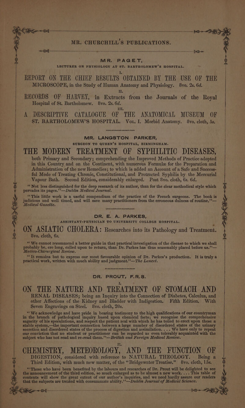oe - ee oe 3e&gt; &lt;DEL ice +8 MR. CHURCHILL'S PUBLICATIONS. MR. PAGET, LECTURER ON PHYSIOLOGY AT ST. BARTHOLOMEW’S HOSPITAL, I. REPORT ON THE CHIEF RESULTS OBTAINED BY THE USE OF THE MICROSCOPE, in the Study of Human Anatomy and Physiology. 8yo. 2s. 6d. It. RECORDS OF HARVEY, in Extracts from the Journals of the Royal Hospital of St. Bartholomew. 8vo. 2s. 6d. ; Ill. A DESCRIPTIVE CATALOGUE OF THE ANATOMICAL MUSEUM OF ST. BARTHOLOMEW’S HOSPITAL. Vou. I. Morbid Anatomy. 8vo. cloth, 5s. Ie nme erm rw MR. LANGSTON PARKER, SURGEON TO QUEEN’S HOSPITAL, BIRMINGHAM. THE MODERN TREATMENT OF SYPHILITIC DISEASES, both Primary and Secondary; comprehending the Improved Methods of Practice adopted in this Country and on the Continent, with numerous Formule for the Preparation and Administration of the new Remedies; to which is added an Account of a Safe and Success- ful Mode of Treating Chronic, Constitutional, and Protracted Syphilis by the Mercurial Vapour Bath. Second Edition, considerably enlarged. Post 8vo. cloth, 6s. 6d. ‘** Not less distinguished for the deep research of its author, than for the clear methodical style which pervades its pages.’’—Dublin Medical Journal. ** This little work is a useful compendium of the practice of the French surgeons. The book is judicious and well timed, and will save many practitioners from the erroneous dulness of routine,’’— Medical Gazette. As Ceremmrrnnnmww DR. E. A. PARKES, ASSISTANT-PHYSICIAN TO UNIVERSITY COLLEGE HOSPITAL. ON ASIATIC CHOLERA: Researches into its Pathology and Treatment. 8vo. cloth, 6s. ** We cannot recommend a better guide in that practical investigation of the disease to which we shall probably be, ere long, called upon to return, than Dr. Parkes has thus seasonably placed before us.’’— Medico-Chirurgical Review. “It remains but to express our most favourable opinion of Dr. Parkes’s production. It is truly a practical work, written with much ability and judgment.’’—The Lancet. POLI POLELILODO LO DOL OLE DR. PROUT, F.R.S. ON THE NATURE AND TREATMENT OF STOMACH AND RENAL DISEASES; being an Inquiry into the Connection of Diabetes, Calculus, and other Affections of the Kidney and Bladder with Indigestion. Fifth Edition. With Seven Engravings on Steel. 8vo. cloth, 20s. ‘* We acknowledge and have pride in bearing testimony to the high qualifications of our countryman in the branch of pathological inquiry based upon chemical facts; we recognise the comprehensive sagacity of his speculations, and respect the patient zeal with which he has toiled to erect upon these a secretion and disordered states of the process of digestion and assimilation. . . . We have only to repeat our conviction that no student or practitioner can be regarded as even tolerably acquainted with the subject who has not read and re-read them.’’— British and Foreign Medical Review. II. CHEMISTRY, METEOROLOGY, AND THE FUNCTION OF DIGESTION, considered with reference to NATURAL THEOLOGY. Being a Third Edition, with much new matter, of the “Bridgewater Treatise.” 8vo. cloth, 15s. ‘Those who have been benefited by the labours and researches of Dr. Prout will be delighted to see the announcement of the third edition, so much enlarged as to be almost a new work. ... This table of contents will show the great extent of our author’s inquiries, and we need hardly assure our readers that the subjects are treated with consummate ability.’’—Dublin Journal of Medical Science.