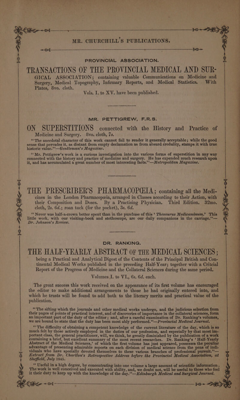 PROVINCIAL ASSOCIATION. TRANSACTIONS OF THE PROVINCIAL MEDICAL AND SUR- GICAL ASSOCIATION; containing valuable Communications on Medicine and Surgery, Medical Topography, Infirmary Reports, and Medical Statistics. With Plates, 8vo. cloth. Vols. I. to XV. have been published. An Wn nee rw MR. PETTIGREW, F.R.S. ON SUPERSTITIONS connected with the History and Practice of Medicine and Surgery. 8vo. cloth, 7s. “The anecdotal character of this work cannot fail to render it generally acceptable; while the good sense that pervades it, as distant from empty declamation as from absurd credulity, stamps it with true historic value.’’—Gentleman’s Magazine. ‘*Mr. Pettigrew’s work is a curious investigation into the various forms of superstition in any way connected with the history and practice of medicine and surgery. He has expended much research upon it, and has accumulated a great number of most interesting facts.’’—Metropolitan Magazine. mn erwrnnn rn THE PRESCRIBER’S PHARMACOPCIA ; containing all the Medi- cines in the London Pharmacopeeia, arranged in Classes according to their Action, with their Composition and Doses. By a Practising Physician, Third Edition, 32mo. cloth, 2s. 6d.; roan tuck (for the pocket), 3s. 6d. “* Never was half-a-crown better spent than in the purchase of this ‘ Thesaurus Medicaminum,’ This little work, with our visiting-book and stethoscope, are our daily companions in the carriage.’’— Dr. Johnson’s Review. ANA sn Mnnnn980r8 DR. RANKING. THE HALF-YEARLY ABSTRACT OF THE MEDICAL SCIENCES ; being a Practical and Analytical Digest of the Contents of the Principal British and Con- tinental Medical Works published in the preceding Half-Year; together with a Critcial Report of the Progress of Medicine and the Collateral Sciences during the same period. Volumes I. to VI., 6s. 6d. each. The great success this work received on the appearance of its first volume has encouraged the editor to make additional arrangements to those he had originally entered into, and which he trusts will be found to add both to the literary merits and practical value of the publication. ‘The sifting which the journals and other medical works undergo, and the judicious selection from their pages of points of practical interest, and of discoveries of importance in the collateral sciences, form an important part of the duty of the editor; and, after a careful examination of Dr. Ranking’s volumes, we are bound to state that the duty has been most ably performed.’”’—Provincial Medical Journal. “The difficulty of obtaining a competent knowledge of the current literature of the day, which is so much felt by those actively employed in the duties of our profession, and especially by that most im- portant class, the general practitioner, will, we think, be greatly diminished by the publication of a work containing a brief, but excellent summary of the most recent researches. Dr. Ranking’s ‘ Half-Yearly Abstract of the Medical Sciences,’ of which the first volume has just appeared, possesses the peculiar advantage of presenting admirable reports on each division of medical science from the pens of indi- viduals who have specially devoted themselves to these various branches of professional pursuit.’’— Extract from Dr. Charlton’s Retrospective Address before the Provincial Medical Association, at Sheffield, July 1845. , * Useful in a high degree, by concentrating into one volume a large amount of scientific information . The work is well conceived and executed with ability, and, we doubt not, will be useful to those who feel it their duty to keep up with the knowledge of the day.”’—Edinburgh Medical and Surgical Journal.