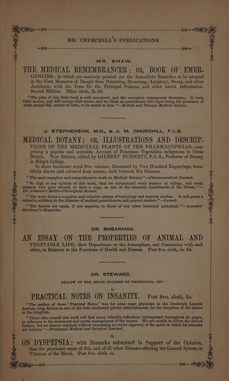 cin &lt;4 = rn Sa MR. CHURCHILL'S PUBLICATIONS. &lt;—St — —— 3S MR. SHAW. THE MEDICAL REMEMBRANCER: on, BOOK OF EMER- GENCIES: in which are concisely pointed out the Immediate Remedies to be adopted in the First Moments of Danger from Poisoning, Drowning, Apoplexy, Burns, and other Accidents; with the Tests for the Principal Poisons, and other useful Information. Second Edition. 32mo. cloth, 2s. 6d. little money, and will occupy little room; and we think no practitioner will regret being the possessor of what cannot fail, sooner or later, to be useful to him.’’—British and Foreign Medical Review. J. STEPHENSON, M.D. &amp; J. M. CHURCHILL, F.L.S. MEDICAL BOTANY; ok, ILLUSTRATIONS AND DESCRIP- TIONS OF THE MEDICINAL PLANTS OF THE PHARMACOPCEIAS; com- prising a popular and scientific Account of Poisonous Vegetables indigenous to Great Britain. New Edition, edited by GILBERT BURNETT, F.L.S., Professor of Botany in King’s College. In three handsome royal 8vo. volumes, illustrated by Two Hundred Engravings, beau- tifully drawn and coloured from nature, cloth lettered, Six Guineas. *‘ The most complete and comprehensive work on Medical Botany.’’—Pharmaceutical Journal, **So high is our opinion of this work, that we recommend every student at college, and every surgeon who goes abroad, to have a copy, as one of the essential constituents of his library.’’— Dr. Johnson’s Medico-Chirurgical Review. *« The work forms a complete and valuable system of toxicology and materia medica. It will prove a valuable addition to the libraries of medical practitioners and general readers.’’—Lancet, “‘The figures are equal, if not superior, to those of any other botanical periodical.’’— Loundes’ Gardener’s Magazine. enneme rn DR. SHEARMAN. AN ESSAY ON THE PROPERTIES OF ANIMAL AND VEGETABLE LIFE; their Dependence on the Atmosphere, and Connection with each other, in Relation to the Functions of Health and Disease. Post 8vo. cloth, 5s. 6d. nem ae rw DR. STEWARD, FELLOW OF THE ROYAL COLLEGE OF PHYSICIANS, ETC. PRACTICAL NOTES ON INSANITY. Post vo. cloth, 4s. ‘¢The author of these ‘ Practical Notes’ was for some years physician to the Droitwich Lunatic Asylum, long known as one of the best conducted private establishments for the reception of the insane in the kingdom. «Those who consult this work will find many valuable reflections interspersed throughout its pages, in reference to the treatment and moral management of the insane. We are unable to follow the author further, but we cannot conclude without expressing an entire approval of the spirit in which his remarks are written.’’—Provincial Medical and Surgical Journal. I, ON DYSPEPSIA; with Remarks submitted in Support of the Opinion, that the proximate cause of this, and of all other Diseases affecting the General System, is Vitiation of the Blood. Post 8vo, cloth, 4s.