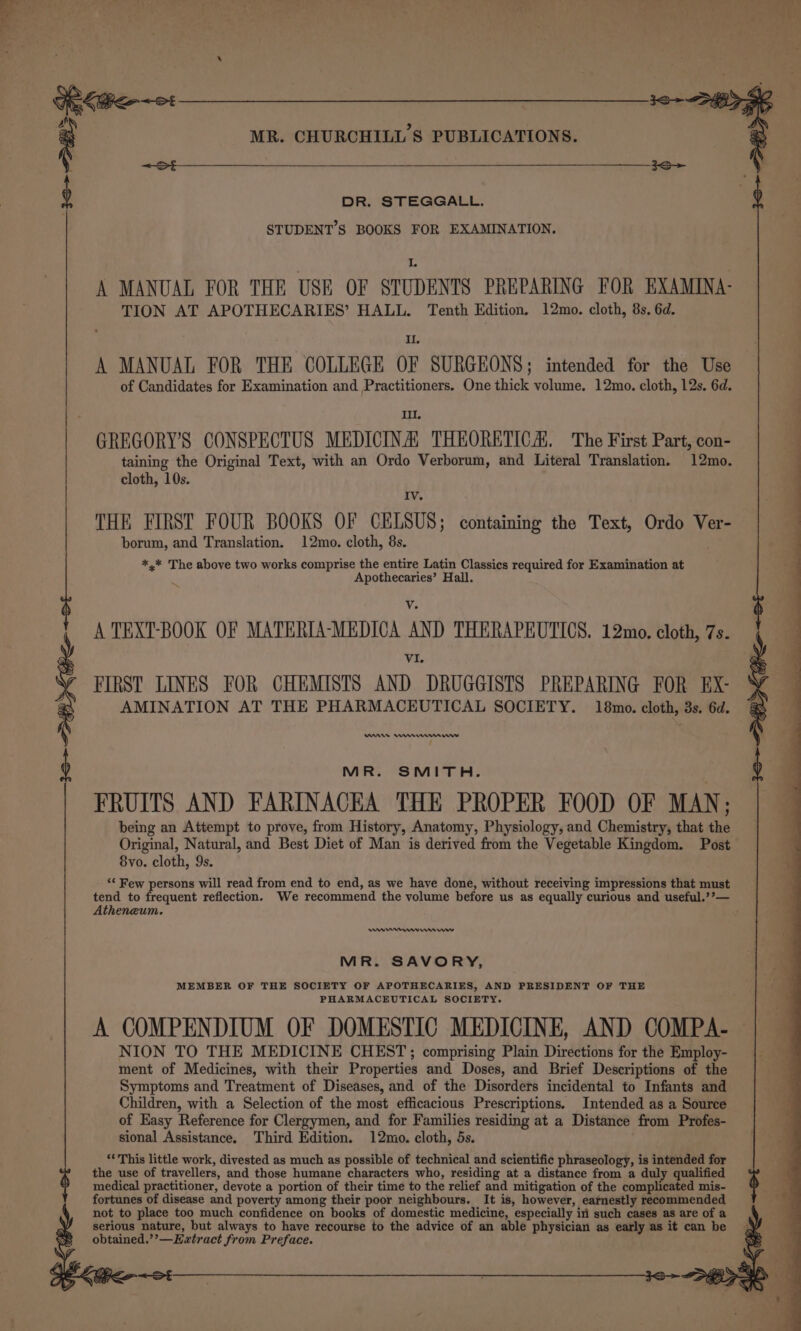 ae MR. CHURCHILL'S PUBLICATIONS. DR. STEGGALL. STUDENT’S BOOKS FOR EXAMINATION. I. A MANUAL FOR THE USE OF STUDENTS PREPARING FOR EXAMINA- TION AT APOTHECARIES’ HALL. Tenth Edition. 12mo. cloth, 85, 6d. Il. A MANUAL FOR THE COLLEGE OF SURGEONS; intended for the Use of Candidates for Examination and Practitioners. One thick volume. 12mo. cloth, 12s. 6d. Ill. GREGORY'S CONSPECTUS MEDICINA) THEORETICA, The First Part, con- taining the Original Text, with an Ordo Verborum, and Literal Translation. 12mo. cloth, 10s. Iv. THE FIRST FOUR BOOKS OF CELSUS; containing the Text, Ordo Ver- borum, and Translation. 12mo. cloth, 8s. *,* The above two works comprise the entire Latin Classics required for Examination at Apothecaries’ Hall. WA A TEXT-BOOK OF MATERIA-MEDICA AND THERAPEUTICS. 12mo. cloth, 7s. VI, FIRST LINES FOR CHEMISTS AND DRUGGISTS PREPARING FOR EX- AMINATION AT THE PHARMACEUTICAL SOCIETY. 18mo. cloth, 3s. 6d. Wrnns mmm : MR. SMITH. FRUITS AND FARINACEA THE PROPER FOOD OF MAN; being an Attempt to prove, from History, Anatomy, Physiology, and Chemistry, that the Original, Natural, and Best Diet of Man is derived from the Vegetable Kingdom. Post 8vo. cloth, 9s. ‘* Few persons will read from end to end, as we have done, without receiving impressions that must tend to frequent reflection. We recommend the volume before us as equally curious and useful.’’— Atheneum. en wre wm ror MR. SAVORY, MEMBER OF THE SOCIETY OF APOTHECARIES, AND PRESIDENT OF THE PHARMACEUTICAL SOCIETY. A COMPENDIUM OF DOMESTIC MEDICINE, AND COMPA- NION TO THE MEDICINE CHEST; comprising Plain Directions for the Employ- ment of Medicines, with their Properties and Doses, and Brief Descriptions of the Symptoms and Treatment of Diseases, and of the Disorders incidental to Infants and Children, with a Selection of the most efficacious Prescriptions. Intended as a Source of Easy Reference for Clergymen, and for Families residing at a Distance from Profes- sional Assistance. Third Edition. 12mo. cloth, 5s. “This little work, divested as much as possible of technical and scientific phraseology, is intended for the use of travellers, and those humane characters who, residing at a distance from a duly qualified medical practitioner, devote a portion of their time to the relief and mitigation of the complicated mis- fortunes of disease and poverty among their poor neighbours. It is, however, earnestly recommended not to place too much confidence on books of domestic medicine, especially iri such cases as are of a serious nature, but always to have recourse to the advice of an able physician as early as it can be obtained.’’—Ewztract from Preface.