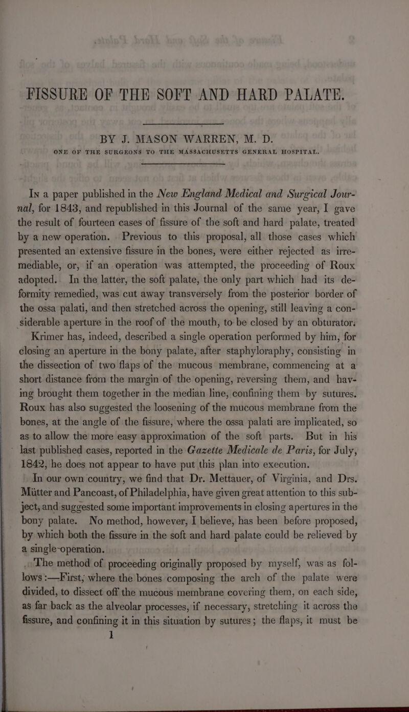 FISSURE OF THE SOFT AND HARD PALATE. BY J. MASON WARREN, M. D. ONE OF THE SURGEONS TO THE MASSACHUSETTS GENERAL HOSPITAL. In a paper published in the New England Medical and Surgical Jour- nal, for 1843, and republished in this Journal of the same year, I gave the result of fourteen cases of fissure of the soft and hard palate, treated by a new operation. Previous to this proposal, all those cases which presented an extensive fissure in the bones, were either rejected as irre- mediable, or, if an operation was attempted, the proceeding of Roux adopted. In the latter, the soft palate, the only part which had its de- formity remedied, was cut away transversely from the posterior border of the ossa palati, and then stretched across the opening, still leaving a con- siderable aperture in the roof of the mouth, to be closed by an obturator, Krimer has, indeed, described a single operation performed by him, for closing an aperture in the bony palate, after staphyloraphy, consisting in the dissection of two flaps of the mucous membrane, commencing at a short distance from the margin of the opening, reversing them, and hav- ing brought them together in the median line, confining them by sutures. Roux has also suggested the loosening of the mucous membrane from the bones, at the angle of the fissure, where the ossa palati are implicated, so as to allow the more easy approximation of the soft parts. But in his ~ Jast published cases, reported in the Gazette Medicale de Paris, for July, 1842, he does not appear to have put this plan into execution. In our own country, we find that Dr. Mettauer, of Virginia, and Drs. Miitter and Pancoast, of Philadelphia, have given great attention to this sub- ject, and suggested some important improvements in closing apertures in the bony palate. No method, however, I believe, has been before proposed, by which both the fissure in the soft and hard palate could be relieved by a single-operation. . The method of proceeding originally proposed by myself, was as_fol- lows :—F rst; where the bones composing the arch of the palate were divided, to dissect off the mucous membrane covering them, on each side, as far back as the alveolar processes, if necessary, stretching it across the fissure, and confining it in this situation by sutures; the flaps, it must be ]