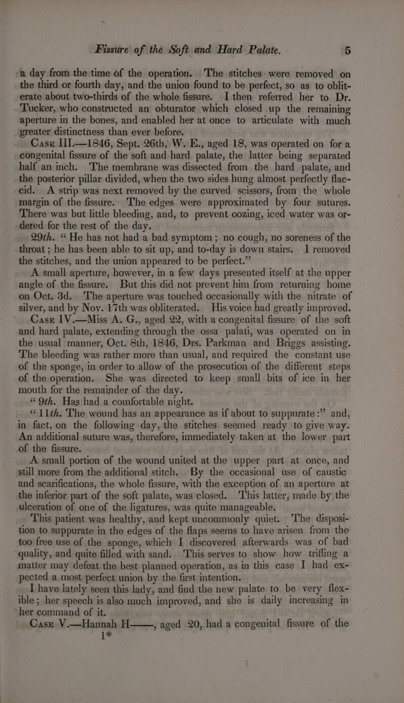 -a day from the time of the operation. The stitches: were removed on the third or fourth day, and the union found to be perfect, so as to oblit- erate about two-thirds of the whole fissure. I then referred her to Dr. . ‘Tucker, who constructed an obturator which closed up the remaining aperture in the bones, and enabled her at once to articulate with much greater distinctness than ever before. Casz II—1846, Sept. 26th, W. E., aged 18, was operated on for a congenital fissure of the soft and hard palate, the latter being separated half an inch. ‘The membrane was dissected from the hard -palate, and _the posterior pillar divided, when the two sides hung almost perfectly flac- cid. A strip was next removed by the curved scissors, from the whole margin of the fissure.’ The edges were approximated by four sutures. There was but little bleeding, and, to prevent oozing, iced water was or- dered for the rest of the day. 29th. ‘“ He has not had a bad symptom; no cough, no soreness of the _throat ; he has been able to sit up, and to-day is down stairs. 1 removed the stitches, and the union appeared to be perfect.” A small aperture, however, in a few days presented itself at the upper angle of the fissure. But this did not prevent him from returning home on Oct. 3d. The aperture was touched occasionally with the nitrate of silver, and by Nov. 17th was obliterated. His voice had greatly improved. Case 1V.—Miss A. G., aged 22, with a congenital fissure of the soft and hard palate, extending through the ossa_ palati, was operated on in the usual manner, Oct. 8th, 1846, Drs. Parkman and Briggs assisting. The bleeding was rather more than usual, and required the constant use of the sponge, in order to allow of the prosecution of the different steps of the operation. She was directed to keep small bits of ice in her mouth for the remainder of the day. “9th. Has had a comfortable night. “11th. The wound has an appearance as if about to suppurate:” and, in fact, on the following day, the stitches seemed ready to give way. An additional suture was, therefore, immediately taken at the lower part of the fissure. . A. small portion of the wound united at the upper part at once, and still more from the additional stitch. By the occasional use of caustic and scarifications, the whole fissure, with the exception of an aperture at the inferior part of the soft palate, was closed. ‘This latter, made by the ulceration of one of the ligatures, was quite manageable. This patient was healthy, and kept uncommonly quiet. The disposi- tion to suppurate in the edges of the flaps seems to have arisen from the too free use of the sponge, which I discovered afterwards was of bad quality, and quite filled with sand. This serves to show how trifling a matter may defeat the best planned operation, as in this case I had ex- pected a most perfect union by the first intention. _ [have lately seen this lady, and find the new palate to be very flex- ible ; her speech is also much improved, and she is daily icreasmg in her command of it. Cast V.—Hannah H |* b) , aged 20, had a congenital fissure of the