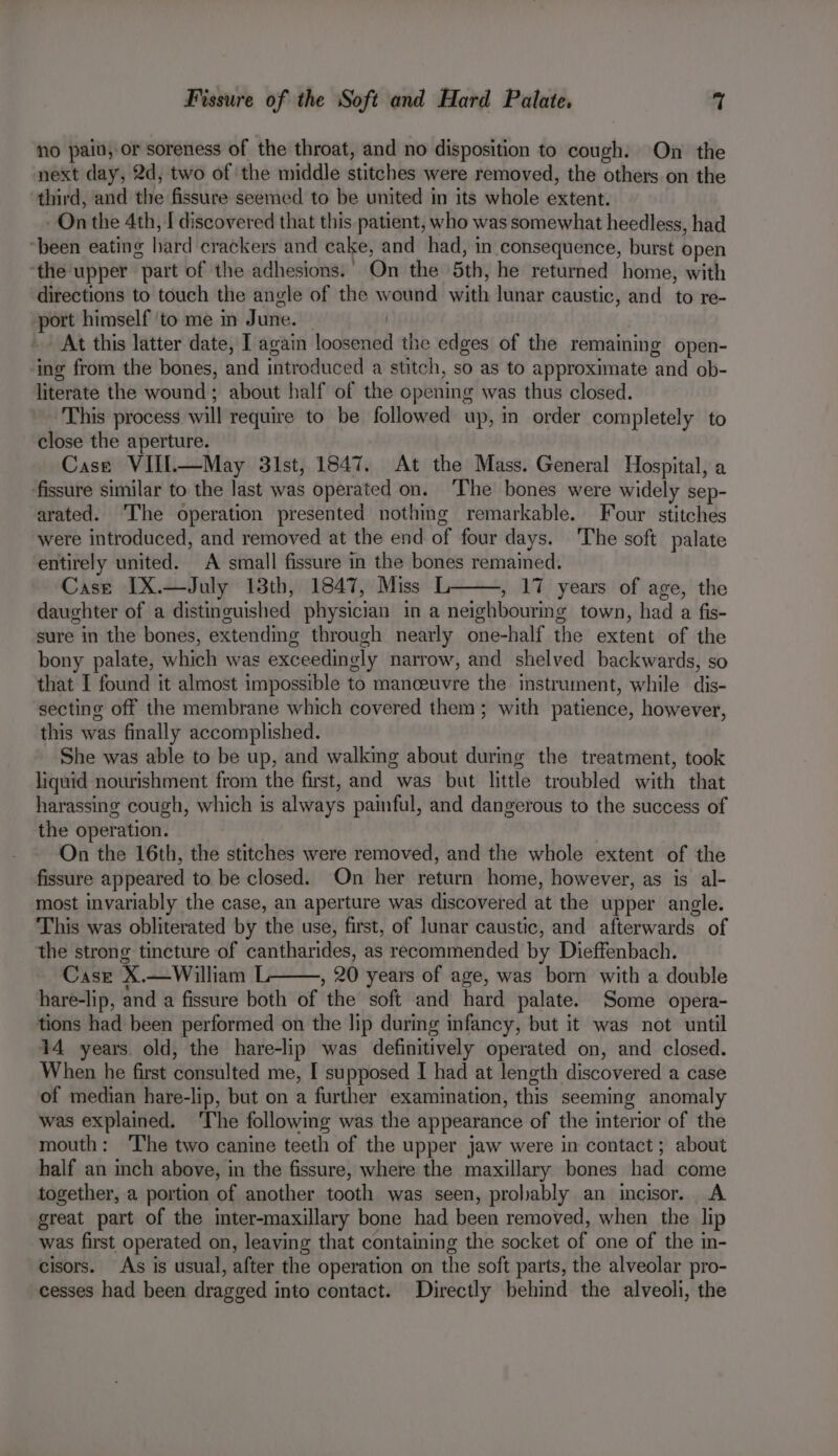 no paid, or soreness of the throat, and no disposition to cough. On the next day, 2d, two of the middle stitches were removed, the others on the third, and the fissure seemed to be united in its whole extent. On the 4th, I discovered that this patient, who was somewhat heedless, had “been eating hard crackers and cake, and had, in consequence, burst open ‘the upper part of the adhesions.’ On the 5th, he returned home, with directions to touch the angle of the wound with lunar caustic, and to re- port himself ‘to me in June. — At this latter date, ] again loosened the edges of the remaining open- ‘ing from the bones, and introduced a stitch, so as to approximate and ob- literate the wound ; about half of the opening was thus closed. This process will require to be followed up, in order completely to close the aperture. Case VIIl—May 31st, 1847. At the Mass. General Hospital, a ‘fissure similar to the last was operated on. ‘The bones were widely sep- arated. ‘The operation presented nothing remarkable. Four stitches were introduced, and removed at the end of four days. 'The soft palate entirely united. A small fissure in the bones remained. Case IX.—July 18th, 1847, Miss L , 17 years of age, the daughter of a distinguished physician in a neighbouring town, had a fis- sure in the bones, extending through nearly one-half the extent of the bony palate, which was exceedingly narrow, and shelved backwards, so that I found it almost impossible to manceuvre the instrument, while dis- secting off the membrane which covered them; with patience, however, this was finally accomplished. She was able to be up, and walking about during the treatment, took liquid nourishment from the first, and was but little troubled with that harassing cough, which is always painful, and dangerous to the success of the operation. On the 16th, the stitches were removed, and the whole extent of the fissure appeared to be closed. On her return home, however, as is al- most invariably the case, an aperture was discovered at the upper angle. This was obliterated by the use, first, of lunar caustic, and afterwards of the strong tincture of cantharides, as recommended by Dieffenbach. Case X.—William L , 20 years of age, was born with a double hare-lip, and a fissure both of the soft and hard palate. Some opera- tions had been performed on the lip during infancy, but it was not until 14 years. old, the hare-lip was definitively operated on, and closed. When he first consulted me, I supposed I had at length discovered a case of median hare-lip, but on a further examination, this seeming anomaly was explained. The following was the appearance of the interior of the mouth: ‘The two canine teeth of the upper jaw were in contact ; about half an inch above, in the fissure, where the maxillary bones had come together, a portion of another tooth was seen, probably an incisor. A great part of the inter-maxillary bone had been removed, when the lip was first operated on, leaving that containing the socket of one of the in- cisors. As is usual, after the operation on the soft parts, the alveolar pro- cesses had been dragged into contact. Directly behind the alveoli, the