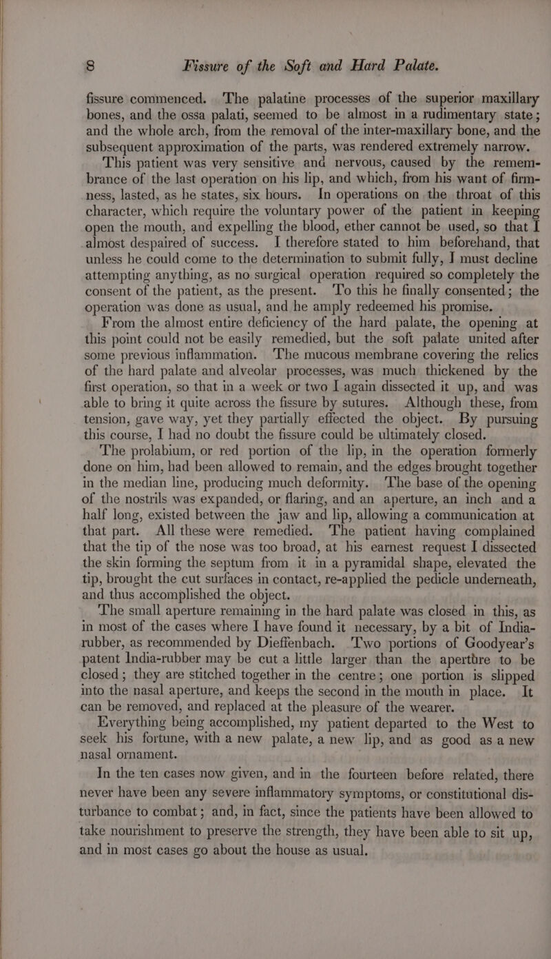 fissure commenced. The palatine processes of the superior maxillary bones, and the ossa palati, seemed to be almost m a rudimentary state ; and the whole arch, from the removal of the inter-maxillary bone, and the subsequent approximation of the parts, was rendered extremely narrow. This patient was very sensitive ana nervous, caused by the remem- brance of the last operation on his lip, and which, from his want of firm- ness, lasted, as he states, six hours. In operations on the throat of this character, which require the voluntary power of the patient in keeping open the mouth, and expelling the blood, ether cannot be used, so that I almost despaired of success. I therefore stated to him beforehand, that unless he could come to the determination to submit fully, J must decline attempting anything, as no surgical operation required so completely the consent of the patient, as the present. ‘T’o this he finally consented; the operation was done as usual, and he amply redeemed his promise. From the almost entire deficiency of the hard palate, the opening at this point could not be easily remedied, but the soft palate united after some previous inflammation. ‘The mucous membrane covering the relics of the hard palate and alveolar processes, was much thickened by the first operation, so that in a week or two I again dissected it up, and was able to bring it quite across the fissure by sutures. Although these, from tension, gave way, yet they partially effected the object. By pursuing this course, I had no doubt the fissure could be ultimately closed. The prolabium, or red portion of the lip, in the operation formerly done on him, had been allowed to remain, and the edges brought together in the median line, producing much deformity. ‘The base of the opening of the nostrils was expanded, or flaring, and an aperture, an inch anda half long, existed between the jaw and lip, allowing a communication at that part. All these were remedied. ‘The patient having complained that the tip of the nose was too broad, at his earnest request I dissected the skin forming the septum from it in a pyramidal shape, elevated the tip, brought the cut surfaces in contact, re-applied the pedicle underneath, and thus accomplished the object. The small aperture remaining in the hard palate was closed in this, as in most of the cases where I have found it necessary, by a bit of India- rubber, as recommended by Dieffenbach. ‘Two portions of Goodyear’s patent India-rubber may be cut a little larger than the aperttre to be closed ; they are stitched together in the centre; one portion is slipped into the nasal aperture, and keeps the second in the mouth in place. It can be removed, and replaced at the pleasure of the wearer. Everything being accomplished, my patient departed to the West to seek his fortune, with a new palate, a new lip, and as good as anew nasal ornament. In the ten cases now given, and in the fourteen before related, there never have been any severe inflammatory symptoms, or constitutional dis- turbance to combat; and, in fact, since the patients have been allowed to take nourishment to preserve the strength, they have been able to sit up, and in most cases go about the house as usual.