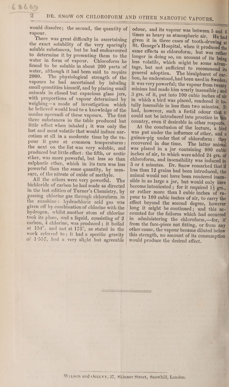 would dissolve; the second, the quantity of vapour. There was great difficulty in ascertaining the exact solubility of the very sparingly soluble substances, but he had endeavoured to determine it by presenting them to the water in form of vapour. Chloroform he found to be soluble in about 200 parts of water, although it had been said to require 2000. The physiological strength of the vapours he had ascertained by inhaling small quantities himself, and by placing small animals in closed but capacious glass jars, with proportions of vapour determined by weighing--a mode of investigation which he believed would lead to a knowledge of the modus operandi of these vapours. The first three substances in the table produced but little effect when inhaled ; it was only the last and most volatile that would induce nar- cotism at all in a moderate time by the va- pour it gave at common temperatures: the next on the list was very soluble, and produced but little effect: the fifth, or acetic ether, was more powerful, but less so than sulphuric ether, which in its turn was less powerful than the same quantity, by mea- sure, of the nitrate of oxide of methyle. All the others were very powerful. The bichloride of carbon he had made as directed in the last edition of Turner’s Chemistry, by passing chlorine gas through chloroform in the sunshine: hydrochloric acid gas was given off by combination of chlorine with the hydrogen, whilst another atom of chlorine took its place, and a liquid, consisting of 2 carbon, 4 chlorine, was produced ; it boiled at 154°, and not at 173°, as stated in the work referred to; it hada specific gravity of 1557, had a very slight but agreeable a odour, and its vapour was between 5 and 6 times as heavy as atmospheric air. He had given it in three cases of tooth-drawi ea ! St. George’s Hospital, when it produced the. same effects as chloroform, but was rai longer in doing so, on account of its b less volatile, which might be some advan tage, but not sufficient to recommend general adoption. The bisulphuret of : bon, he understood, had been used in Swede it was very powerful; the vapour from tw minims had made him nearly insensible ; 3 grs. of it, put into 100 cubic inches 0 in which a bird was placed, rendered it tally insensible in less than two minutes had, however, such a foetid odour ths could not be introduced into practice in country, even if desirable in other respe At the conclusion of the lecture, a was put under the influence of ether, an guinea-pig under that of chloroform: recovered in due time. The latter ani was placed in a jar containing 800 ¢ inches of air, to which were added 24 grs. chloroform, and insensibility was induced | 3 or 4 minutes. Dr. Snow remarked that less than 12 grains had been introduced, the animal would not have been rendered insen- sible in so large a jar, but would only have become intoxicated ; for it required 13 grs., or rather more than 1 cubic inches of va-— pour to 100 cubic inches of air, to carry the effect beyond the second degree, however long it might be continued; and this ace counted for the failures which had occurred in administering the chloroform,—for, if from the face-piece not fitting, or from any other cause, the vapour became diluted below this strength, no amount of its consumption — would produce the desired effect. .