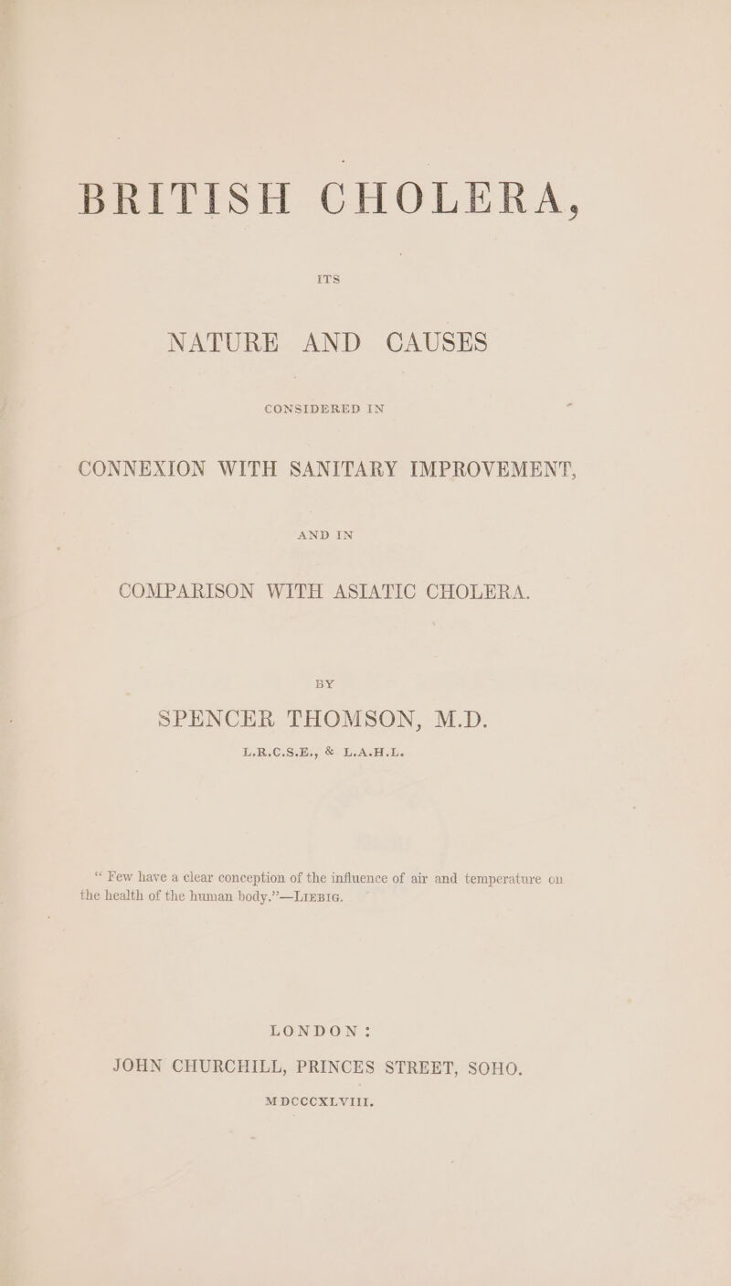 NATURE AND CAUSES CONSIDERED IN CONNEXION WITH SANITARY IMPROVEMENT, AND IN COMPARISON WITH ASIATIC CHOLERA. BY SPENCER THOMSON, M.D. LB C.S:5s oS LAS D. “ Few have a clear conception of the influence of air and temperature on the health of the human body,”—LiEBiIe. LONDON: JOHN CHURCHILL, PRINCES STREET, SOHO.