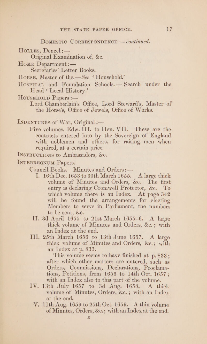 DoMESTIC CORRESPONDENCE — continued. Ho.uuxs, Denzel :— Original Examination of, &amp;c. Home Department :— Secretaries’ Letter Books. Horse, Master of the.— See ‘ Household.’ HospiTaAL and Foundation Schools. — Search under the Head * Local History.’ HovusEHOoLD Papers :— Lord Chamberlain’s Office, Lord Steward’s, Master of the Horse’s, Office of Jewels, Office of Works. INDENTURES of War, Original :— Five volumes, Edw. III. to Hen. VII. ‘These are the contracts entered into by the Sovereign of England with noblemen and others, for raising men when required, at a certain price. INstructions to Ambassadors, &amp;c. INTERREGNUM Papers. Council Books. Minutes and Orders :— I. 16th Dec. 1653 to 30th March 1655. A large thick volume of Minutes and Orders, &amp;c. The first entry is declaring Cromwell Protector, &amp;. To which volume there is an Index. At page 342 will be found the arrangements for electing Members to serve in Parliament, the numbers to be sent, &amp;c. [I]. 3d April 1655 to 21st March 1655-6. A large thick volume of Minutes and Orders, &amp;c.; with an Index at the end. III. 25th March 1656 to 13th June 1657. A large thick volume of Minutes and Orders, &amp;c.; with an Index at p. 833. This volume seems to have finished at p. 833; after which other matters are entered, such as Orders, Commissions, Declarations, Proclama- tions, Petitions, from 1656 to 14th Oct. 1657 ; with an Index also to this part of the volume. IV. 13th July 1657 to 3d Aug. 1658. A thick volume of Minutes, Orders, &amp;c.; with an Index at the end. VY. 11th Aug. 1659 to 25th Oct. 1659. A thin volume of Minutes, Orders, &amp;c.; with an Index at the end.