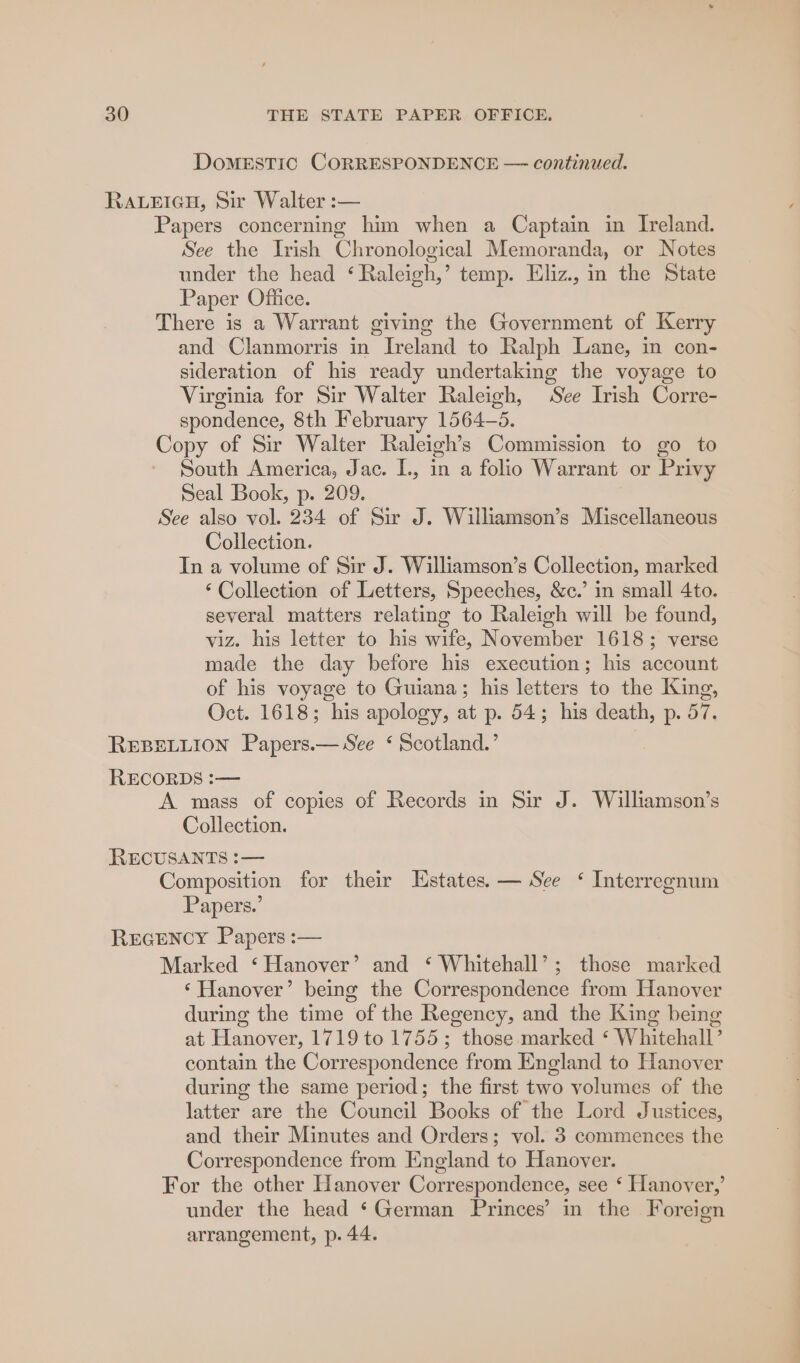 DOMESTIC CORRESPONDENCE — continued. RALEIGH, Sir Walter :— Papers concerning him when a Captain in Ireland. See the Irish Chronological Memoranda, or Notes under the head ‘ Raleigh,’ temp. Eliz., in the State Paper Office. There is a Warrant giving the Government of Kerry and Clanmorris in Ireland to Ralph Lane, in con- sideration of his ready undertaking the voyage to Virginia for Sir Walter Raleigh, See Irish Corre- spondence, 8th February 1564-5. Copy of Sir Walter Raleigh’s Commission to go to South America, Jac. L, in a folio Warrant or Privy Seal Book, p. 209. See also vol. 234 of Sir J. Williamson’s Miscellaneous Collection. In a volume of Sir J. Williamson’s Collection, marked ‘Collection of Letters, Speeches, &amp;c.’ in small 4to. several matters relating to Raleigh will be found, viz. his letter to his wife, November 1618; verse made the day before his execution; his account of his voyage to Guiana; his letters to the King, Oct. 1618; his apology, at p. 54; his death, p. 57. REBELLION Papers.— See ‘ Scotland.’ RECORDS :— A mass of copies of Records in Sir J. Williamson’s Collection. RECUSANTS :— Composition for their Estates. — See ‘ Interregnum Papers.’ REGENCY Papers :— Marked ‘Hanover’ and ‘ Whitehall’; those marked ‘Hanover’ being the Correspondence from Hanover during the time of the Regency, and the King being at Hanover, 1719 to 1755; those marked *‘ Whitehall’ contain the Correspondence from England to Hanover during the same period; the first two volumes of the latter are the Council Books of the Lord Justices, and their Minutes and Orders; vol. 3 commences the Correspondence from England to Hanover. For the other Hanover Correspondence, see ‘ Hanover,’ under the head ‘German Princes’ in the Foreign arrangement, p. 44.