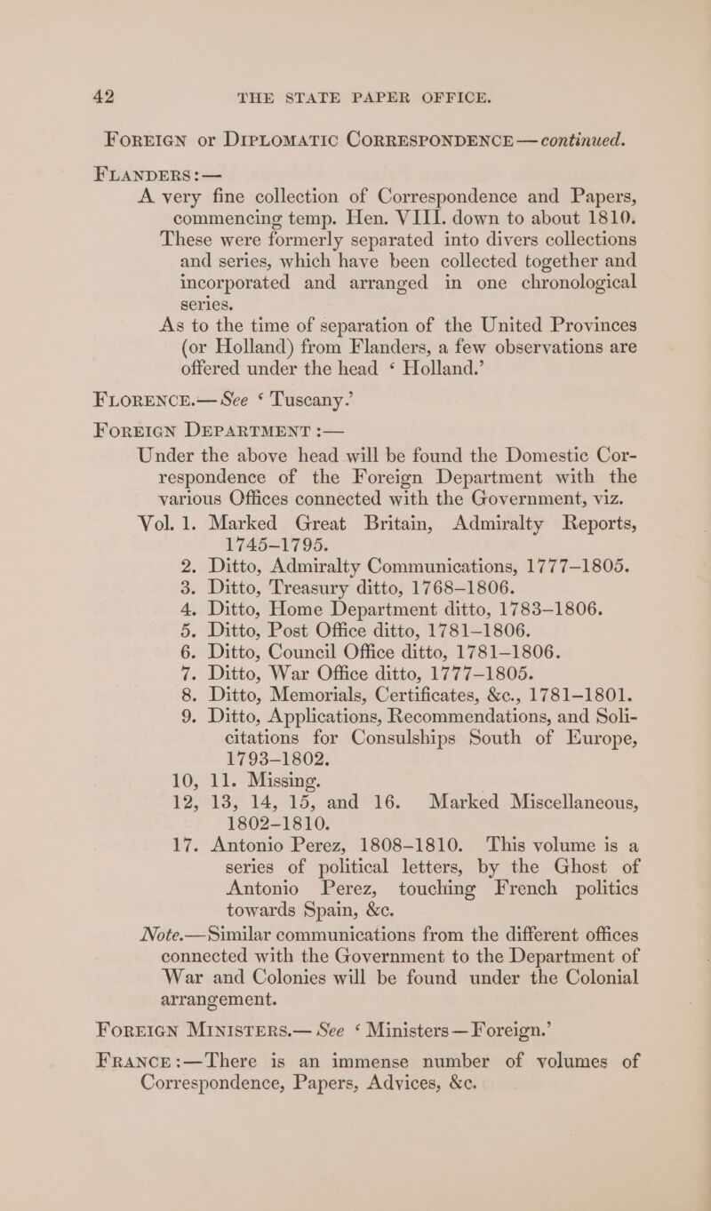 FOREIGN or DIPLOMATIC CORRESPONDENCE — continued. FLANDERS :— A. very fine collection of Correspondence and Papers, commencing temp. Hen. VIII. down to about 1810. These were formerly separated into divers collections and series, which have been collected together and incorporated and arranged in one chronological series. As to the time of separation of the United Provinces (or Holland) from Flanders, a few observations are offered under the head ‘ Holland.’ FLORENCE.— See ‘ Tuscany’ FOREIGN DEPARTMENT :— Under the above head will be found the Domestic Cor- respondence of the Foreign Department with the various Offices connected with the Government, viz. Vol. 1. Marked Great Britain, Admiralty Reports, 1745-1795. . Ditto, Admiralty Communications, 1777-1805. Ditto, Treasury ditto, 1768-1806. . Ditto, Home Department ditto, 1783-1806. Ditto, Post Office ditto, 1781-1806. Ditto, Council Office ditto, 1781-1806. . Ditto, War Office ditto, 1777-1805. . Ditto, Memorials, Certificates, &amp;c., 1781-1801. . Ditto, Applications, Recommendations, and Soli- citations for Consulships South of Europe, 1793-1802. 10, 11. Missing. | 12, 18, 14, 15, and 16. Marked Miscellaneous, 1802-1810. 17. Antonio Perez, 1808-1810. This volume is a series of political letters, by the Ghost of Antonio Perez, touching French politics towards Spain, &amp;c. Note.—Similar communications from the different offices connected with the Government to the Department of War and Colonies will be found under the Colonial arrangement. CO 00 WTS OP 9 bo Foreign Ministers.— See ‘ Ministers — Foreign.’ FRANCE:—There is an immense number of volumes of Correspondence, Papers, Advices, &amp;c.